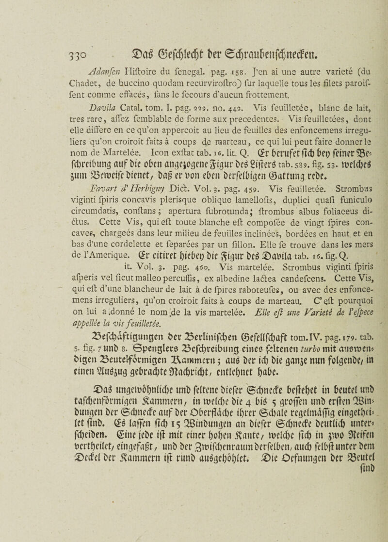 ;> 9° Adanfcn Iliftoire du fenegal. pag. 158. J’en ai uns autre variete (du Chadet, de buccino quodam recurviroftro} für laquelle tous les filets paroif- fent comme cffaces, fans le fecours d’aucun frottement. Davila Catal. tom. I. pag. 229. no. 442. Vis feuilletee, blanc de lait, tres rare, aftez fcmblable de forme aux precedences. Vis feuilletees, dont eile differe en ce qu’on appercoit au lieu de feuilles des enfoncemens irregu- liers qu’on croiroit faits a coups de marteau, ce qui lui peut faire donner le nom de Martelee. Icon exftat tab. i«>. lit. Q. Sr berufet fld) bei) feiner^* Abreibung auf bie oben angejogenejigur be££ißerötab. 589.fig. 53- welches 511m 23eweife bienet, baß er Don eben berfelbigen ©attung rcbe^ Favart cPHerbigny Diel. V0I.3. pag. 459. Vis feuilletee. Strombus viginti fpiris concavis plerisque oblique lamellofis, duplici quafi funiculo circumdatis, conftans; apertura fubrotunda; ftrombus albus foliaceus di- 6tus. Cette Vis, qui eft toute blanche eft compofee de vingt fpires con- caves, chargees dans leur milieu de feuiiles inclinees, bordees en haut et en bas d’une cordelette et feparees par un fillon. Elle fe trouve dans les mers de l’Amerique. Sr citiret hiebei; bie ftigur beö iOaoila tab. 16. fig. Q. it. Vol. 3. pag. 450. Vis martelee. Strombus viginti fpiris afperis vel ficutmalleoperculfis, ex albedine ladtea candefcens. Cette Vis, qui elf d’une blancheur de lait ä de fpires raboteufes, ou avec des enfonce¬ mens irreguliers, qu’on croiroit faits a coups de marteau. C eft pourquoi on lui a .donne le nom 'de la vis martelee. Elle eft une Varieti de Pefpece appellee la vis feuilletee. 23efchdftigun§en ber 23erltnifl:hen ©efellfchaft tom.IV. pag. 179. tab. 5. fig. 7imb 8. Gpencflers 23efd;veibung eines fdtenen turbo mit ausmen* btQen Beutelfovmigen Kammern; auö Der icl) bie ganje nun folgenbe/ in einen 5(u^ug gebraute SHacbricbt/ entlehnet bube. £)a$ ungewobnlidje unb feltene biefer ©itnecfe befreiet in beute! unb tafchenformigen Kammern, in welche bie 4 bis s groffen unb erflen Qßim bungeti ber ©ebneefe auf ber Oberfläche ihrer ©d)ale regelmäßig eingetheb let flnb. SS laßen fld) 15 Söinbungen an biefer ©ebnede beutliit untere flbeiben. Sine jebe iß mit einer hohen $ante, welche fleh in jwo 9?etfcu bertheilet, eingefaßt, unb ber 3wifcbenraumberfeiben, auch felbflunter bem £>edel ber Kammern ifl runb auSgebbhlet. £)ie Oefnungen ber Beutel