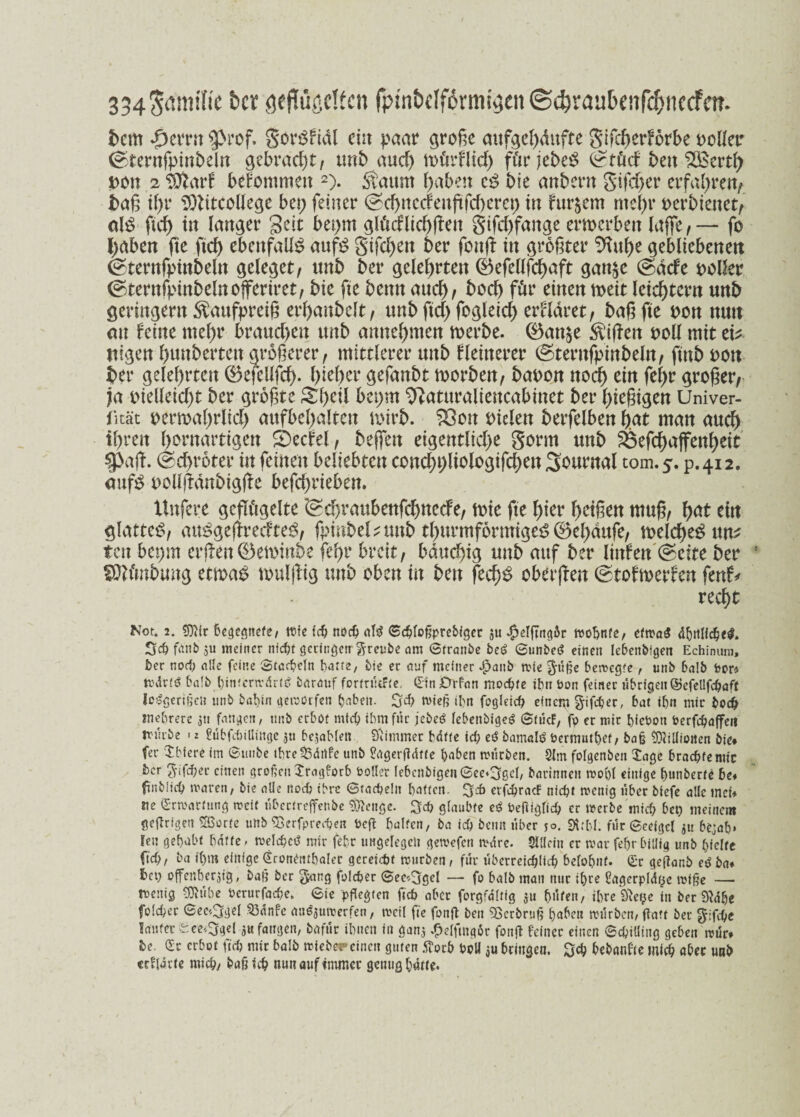 334S<wülic &cr geflügelten fptnbdfOrmigen © d) r a u b e n fff> n c cf c n - fcem *£mtn 9>rof. gorSftdl ein paar4 große aufocßdufte gifcßerförbe oclleir ©ternfpinbeln gebracht, unb and) mürflid) für jebeS (£tüd bcn 5Bertß t>on 2 Sttarf bekommen 2). Saum gäbest cS bie aitbern gifd)er erfahren/ baß if)r SOtftCoUege bet; feiner (seßnetfenßfeßeret; tu fur&em nteßv mbimet, als ftcb in langer Seit bet;m gtöcflicßßen gifeßfange emerbert laffe , — fo l;aben fte fteß ebenfalls aufS giften 6er fouß in größter %tße gebliebenen ©ternfinnbeln gele^et, unb ber gelehrten ®efeüfcßaft gan^e @dde polier ©ternfpinbelnofferiret, bie fte bemt aud) , bod) für einen meit leichtern unb geringem S^aufpreiß erßaitbelt, unb ftd; fogleid) erkläret, baß fte pon nun an feine meßr braud;ett unb amteßmen rnerbe. @5an$e Riffen poll mit tilgen ßunberten größerer, mittlerer unb fleitterer ©ternfpinbeln, ftnb pou bet gelehrten ©efellfcß. ßießer gefanbt toorben, bapon noeß ein feßr großer, ja pielleicßt ber größte gßcti bet;m ^atttraliencabinet ber ßießigen Univer- fität permaßrltcß aufbeßalten mirb. S3on Ptelen betreiben ßat man aueß tßren ßornartigen S)ecfel, bejfen eigentliche gorm unb Söefcßaffenßett $>aß. ©cßroter in feinen beliebten concßt;ltologifcßen Journal tom.5. p.412. aufs oolljtdnbigße befchrieben. Uttfere geflügelte *@d)rattbenfcßttecfe, tote fte ßier ßetßen muß, ßat ein glattes, attSgeßrecfteS, fpinbel* unb tßurmformigeS 0eßdufe, toelcßeS un* tat bet;m erßen©etoinbe feßr breit, bdtteßig unb auf ber ltnfen @ette ber fülünbung etwas toulßig unb oben tu bcn feeßs oberßen ©tofmerfen fenf* recf>t Not. 2. tDifr begegnete* wie fdj noch «1$ Scbfoßprebiget ju $elftng6r wohnte, etwas ähnliche#. 3# fanb $u meiner nfc^t getingen freute am ©tranbe beS ©unbeS einen lebenbigen Echinum, ber nod) alle feine ©tacbeln batte, bie er auf meiner $anb wie $üße bewegte, unb balb foor* WdrfS balb hinterwärts barauf formiere, Gin 0rfan mochte ihn bon feiner übrigeit©efellfcbaft IcSgertßcn unb batjin gewürfen fabelt. n>ieß ibn fogleicb einem gifdjec, bat ibn mir boeb mehrere 3t! fangen, tmb erbot mich ihm für jebeS lebenbfgeS ©tücf, fp er mir biebon berfcbaffeii trüibe > 2 ßübfebillinge jn bejableft Siimmer bdfte ich eS bamalö öermntbef, baß Millionen bie* fer Jbiere im ©mibe tbre53ärtfe unb Prtgerßdffe buben würben. 2lm fofgenben Jage braebfemic ber g-ifd;er einen großenJragforb bollet lebenbigeu ©ee*3ßel, barinnen wobt einige bunberte be* fmblicb waren, bie alle noch ihre ©tacbeln batten, 3d> etfcbrac! nicht wenig über bfefe alle inet* ne Erwartung weit übectreffenbe Selige. $cb glaubte eS Peßiglicb er werbe mich bet) meinem geRrigett SBorfe unb «Besprechen beft hülfen, ba ich beim über 50. Stt&l. für ©eeigcl 3« bejah» len gebubt baffe - welche^ mir febr ungelegen gewefen wdre. Slllcin er war febr billig unb hielte fleh, ba ihm einige Groneutbalet geretc&t wiirben, für überreichlich belohnt. Gr geftanb eg ba* bet) offe«ber3ig, baß ber $arcg folcber ©ee*5gel — fo balb man mir ihre ßagerpldye wiße — wenig «JRübe Oerurfache. ©ie pflegten fich aber forgfdltig su hüten, ihre 9te?e in beruhe folcher ©ee^gel 23dnfe auöjuwerfen, weil fte fonft ben «Berbruß ()afcn würben, (taff ber gifebe Säufer ece^gel 3« fangen, bafür ihnen in ga«3 £elfmq6r fonjt feiner einen ©chiüing geben wür. te. Gr erbot ftd? mit balb wiebereinen guten tfoth boU ju bringen. Qcfy bebanfte mich aber unb «flarte michy baß ich nun auf immer genug hatte.