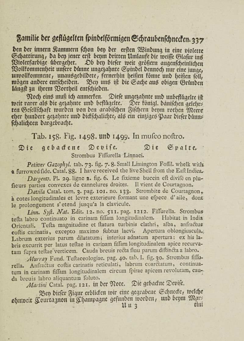 SamtUe ber öeflugelten fpmbeIfomi3ett®^raubenfc^necfen.337 bert ber innern Kammer« febott bet) bet? erden ^ittbmtg in eine violette ©ebatttrung, ba bet) jener erd beprn brüten Umlaufe bie meifie (Blafur ing Söioletfarbige öbergefjet. Db bet) btefer meit großem augenfcbeinlicben SSollfommenbeit ttnfere büttne ungeahnte ©pinbel bettttod) nur eine junge, unoolifommette, mtauSgebilbete, fernerhin beißen fontte uttb beißen folf, mögen anbere entfebeibett. 3$et) uns t(l bie ©ad)e aus obigen Qkünben langjl $u ihrem Sßottbeil entfebieben. Stfod) eins muß id) anmerfen. ^Diefe ungeahnte unb uttbeffögelte id toeit rarer al$ bie geahnte unb beflügelte. £)er fonigl. bdttifeben gelebt ten ®efellfd>aft mürben oon ben arabifebett gifebertt beprn rotbett Sfteere eher bunbert gesahnte unb bidfdjalkbte, al£ ein einsigcS 5>aar bieferbüntk fd)alicbten bargebrad)t. Tab. 158. Fig. 1498. UUb 1499. In mufeo noftro. ,i * SD i e gebacf'ene £> c o i f e. £> i e ©palte.' Strombus Fifiurella Linnaei. Petiver Gazophyl. tab. 73. fig. 7.8* Small Limington Foflil. whelk witk -a furrowedfide. Catal. 88* I have received the live Shell from the Eafilndies.- Dargenu. PI. 29. ligne 2. fig. 6. Le fixieme buccin eft divife en plu~ fieurs parties convexes de cannelures droites. II vient de Courtagnon. Davila Catal. tom. 3. pag. 101. no. 133. Strombite de Courtagnon, a cotes longitudinales et levre exterieure formant une efpece d’aile, donc le prolongement s’etend jusqu’a la clavicule, Linn. Syß. Nat. Edit. 12.no. 511. pag. 1212. Fifiurella. Strombus tefia labro continuato in carinam fifiam longitudinalem. Habitat in India Orientali. Tefta magnitudine et ftatura turbinis clathri, alba, anfraftus coftis carinatis, excepto maximo fubtus laevi. Apertura oblongiuscula,, Labrum exterius parum dilatatum; interius adnatum apertura: ex his la- bris excurrit per latus tefiae in carinam fifiam longitudinalem apice recurva- tam fupra telWverticem. Cauda breuis re&a finu parum diftin&a a labro. Aiurray Fund. Teflaceologiae. pag. 40. tab. I. fig. 30. Strombus fifiu- rella. Anfraclus coftis carinatis reticulati, labrum coardlatum, continua- tum in carinam fifiam longitudinalem circum fpirae apicem revolutam, cau-; da breuis labro aliquantura foluto. Martini Catal. pag. 121. in ber 9?ote. S)ie gebacftte £>em?e. 58et) btefer gujut- crblicfctt wir eilte gegrabene <Scftnecfc, welche ebavocit ffcuvtggnon m<P)anipagne gefimben worben, unb bct;m Sftgr; ' . Uu 3 tun