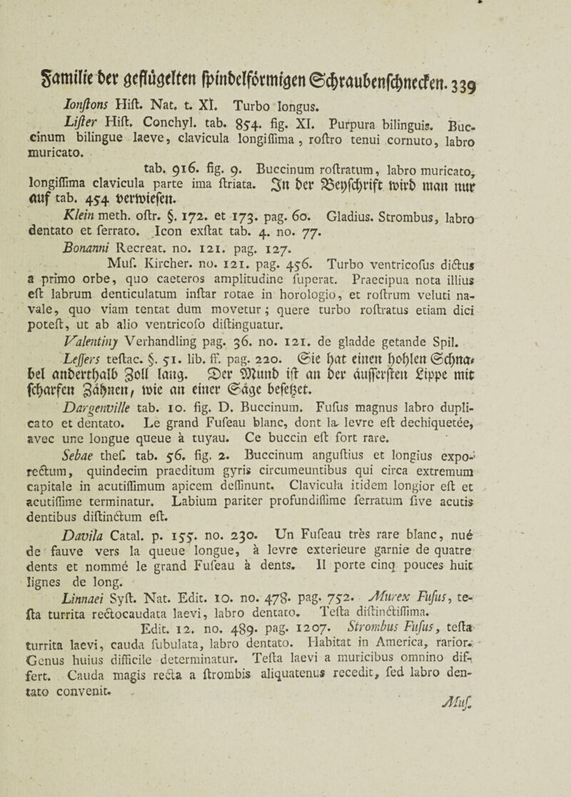 Ionßons Hift. Nat. t. XL Turbo longus. Lißer Hift. Conchyl. tab. 854. fig. XI. Purpura bilinguis. Buc- cinum bilingue laeve, clavicula longiffima , roftro tenui cornuto, labro muricato. tab. 916. fig. 9. Buccinum roftratum, labro muricato, longiffima clavicula parte ima ftriata. 3« t>Cr 25et)fd)rift tOtrS matt nur auf tab. 454 ttermtefett. Klein meth. oftr. §. 172. et 173. pag. 60. Gladius. Strombus, labro dentato et ferrato. Icon exftat tab. 4. no. 77. Bonanni Recreat. no. 121. pag. 127. Muf. Ivircher. no. 121. pag. 4$6. Turbo ventricofus di&us a primo orbe, quo caeteros amplitudine fuperat. Praecipua nota illius eft labrum denticulatum inftar rotae in horologio, et roftrum veluti na- vale, quo viam tentat dum movetur; quere turbo roftratus etiam dici poteft, ut ab alio ventricofo diftinguatur. Valentin] Verhandling pag. 36. no. 121. de gladde getande Spil. LeJJers teftac. §.51. lib. ff. pag. 220. ©te f)at eilten l)0f)lCU @d)tta* bei anbertfmlb Soll lang. £)er SDlunb ift an bet* äufterjteu £ippe mit fcfjarfcn gdfynen, tt>ie au einer c^äge befeget. Dargenville tab. 10. fig. D. Buccinum. Fufus magnus labro dupli- cato et dentato. Le grand Fufeau blanc, dont la- levre eft dechiquetee, avec une longue queue ä tuyau. Ce buccin eft fort rare. Sebae thef. tab. 56. fig. 2. Buccinum anguftius et longius expo-; re&um, quindecim praeditum gyris circumeuntibus qui circa extremum capitale in acutiffimum apicem deffinunt. Clavicula itidem longior eft et acutiffime terminatur. Labium pariter profundiflimc ferratum five acutis dentibus diftincftum eft. Davila Catal. p. iyy. no. 230. Un Fufeau tres rare blanc, nue de fauve vers la queue longue, a levre exterieure garnie de quatre dents et nomme le grand Fufeau ä dents. II porte cinq pouces huic lignes de long. Linnaei Syft. Nat. Edit. 10. no. 47g. pag, 752. Murex Fufus, te¬ fta turrita redtocaudata laevi, labro dentato. lefta diftindliffima. Edit. 12, no. 489. pag. 1207. Strombus Fufus, tefta turrita laevi, cauda fubulata, labro dentato. Habitat in America, rarior. Genus huius difficile determinatur. Tefta laevi a muricibus onmino dif- fert. Cauda magis recta a ftrombis aliquatenu« recedit, fed labro den¬ tato convenit.