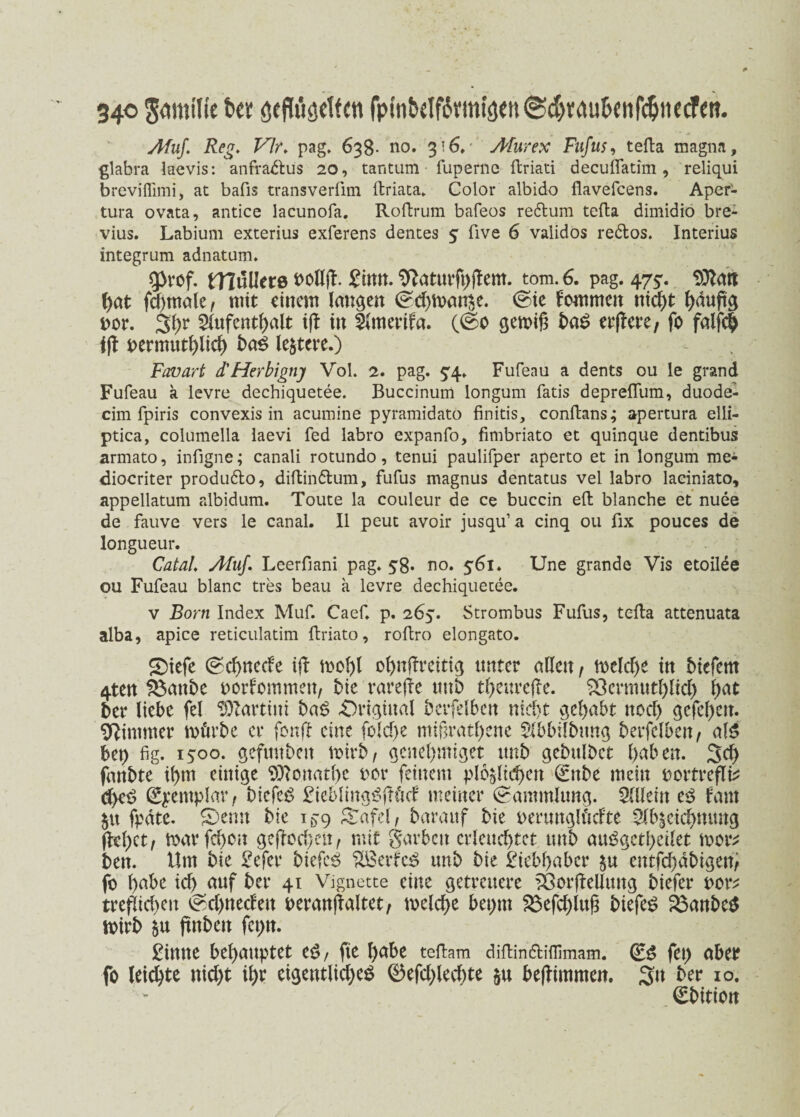 34© Afuf. Reg. Vir. pag. 638- no. 316,' Afurex Fufus, tefta magna, glabra laevis: anfradlus 20, tantum ■ fuperne ffcriati decuflatim , reliqui breviffimi, at bafis transverfim flriata. Color albido flavefcens. Aper- tura ovata, antice lacunofa. Roftrum bafeos redlum tefta dimidio bre- vius. Labium exterius exferens dentes 5 five 6 validos redlos. Interius integrum adnatum. qt>rof. fllullere nolljl. £ittn. Waturfhflem. tom. 6. pag. 475'. 93latt hat fchtnale, mit einem langen <^d)man$e. ©ie kommen nicht häufig not. 3hr Aufenthalt ifl in Amerifa. (@c gemiß baS etjlere, fo falfch iß oermuthlich baß leitete.) Favart d'Herbigny Vol. 2. pag. £4. Fufeau a dents ou le grand Fufeau a levre dechiquetee. Buccinum longum fatis depreflum, duode- cim fpiris convexis in acumine pyramidato finitis, conftans; apertura elli- ptica, columella iaevi fed labro expanfo, fimbriato et quinque dentibus armato, infigne; canali rotundo, tenui paulifper aperto et in longum me« diocriter produdlo, diftindlum, fufus magnus dentatus vel labro laeiniato, appellatum albidum. Toute la couleur de ce buccin eft blanche et nuee longueur. Catal'. Afuf. Leerfiani pag. 58. no. 561. Une grande Vis etoilee ou Fufeau blanc tres beau a levre dechiquetee. v Born Index Muf. Caef. p. 265. Strombus Fufus, tefta attenuata alba, apice reticulatim ftriato, roftro elongato. SDiefe (Schnede iß mohl ohnßreitig unter allen, mcld)e in biefem 4ten S$anbe oorfommett, bie rarere tmb thettreße. $3ermuthlid) l)at ber liebe fei Partim baß Original berfelben nid)t gehabt itod) gefehlt. Wimmer mürbe er fonß eine fold>e mißratene Abbilbung berfelben, al$ bet) fig. 1500. gefmtbeit mirb, genehmiget uttb gebulbet haben. 3d) fanbte ihm einige SOlonathe oor feinem pl6§ltd)en (£ttbe mein nortreflb d)eS Syemplar, bicfeS £ieblingSßüd meiner Sammlung. Allein es laut $tt fpäte. £)emt bie 15-9 £afel, barauf bie oermtglücfte Abzeichnung flehet, marfd)cn geßocheit, mit garbcit erleuchtet tmb auSgctheilet mor^ ben. Um bie £efer biefcS 2Berkß tmb bie Liebhaber $u entfehäbigen, fo ha^c ich <*nf &*r 4l Vignette eine getreuere tÖorflellung biefer oor^ trefüchen <Sd>nedett oeranßaltet, melche bepm 2$efchlufi biefeS 23anbe$ mirb finbett fepn. £imte behauptet eS, fie hübe teftam diflindlifllmam. (Es fei) aber fo leichte nid)t ihr eigentliches ®efd;led)te $u beflimmen. 3« &er 10. ^t>itiort Jdmilte t>« ötfWsctten fptnbelf6vmij)en®d>wub(itf^]tccfcn.