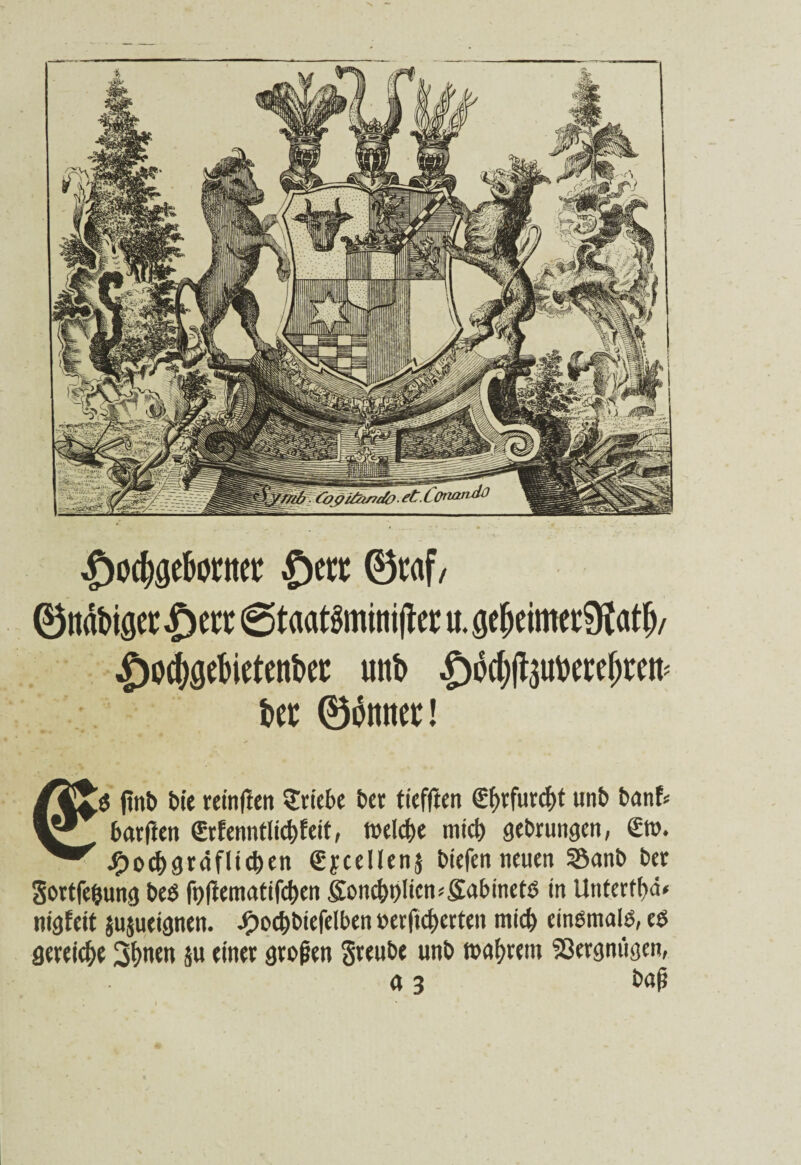 ^oc^geBorttct: ©ert ® na&iflet £)err 6taat§min ijlcc u. öefjeimet9fa$/ £o(($eBieten&et: unt> £od)fauttercf;rett: Bet ©dnnet! $ finb Me retnfien Stiebe bet tieffien Sfytfutcfyf unb banE* barfien €rfenntlid)feit, welche mich gebrungcn, ©t>. Jfjoc&gräflicben gycellenj bicfen neuen 55anb bet Sortfeljung beö fpfEematifcfren &on$t)Iten*&abmet$ in Utitcrrbä« nigEeit jujueignen. J£)od)btefelben »erficf>crten mich einemalö, eß geteic&e 3(>nen su einet großen Steube unb wahrem Vergnügen, a 3 baß