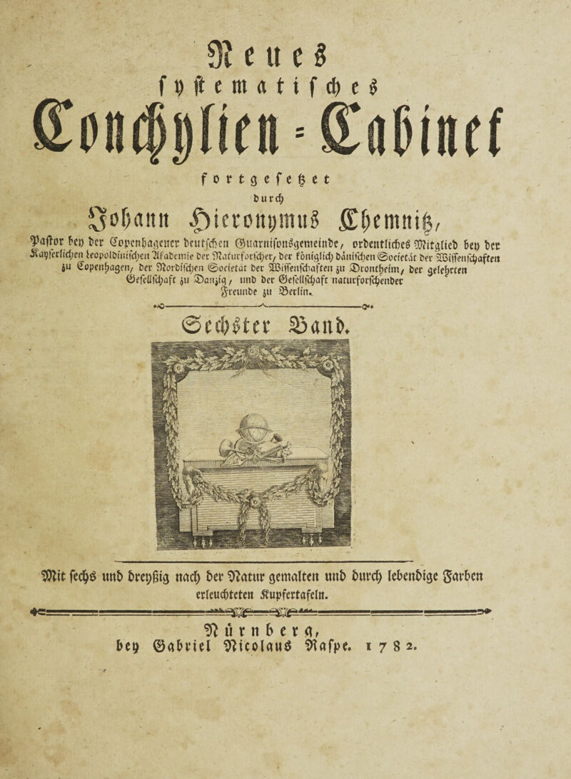 3? e u c § f t) ft e nt a t i f cfr e $ - ' f o r t g c f e § c t burcfy So&anit |)ieront)tmtg £f)emni$, ^affor frei) kr @opcnfragencr kutfebeu ©uarnifünSgemeink, orbentlickg Wirktet frei) kt 3ldt;|erftdjeii ieopolbtiufd^eitTIfabcmic Der Diafiitfotfcpei/ bei fontgltd; b<mtfrf)en ©oetetat bei* 2B{iTenfc^afCeti 6U ^penfragetv bei: SRorbfftyen @ocietdt bei SIBiffenfcbaften 51t ®rontf»etm/ bei jjelefucett ©efeÖfd;aft 511 £>ariji'q, uttb bei ©efc((fd;aft natuifoifc^enbet greunbe $u Sertitv *0 <>♦ ©ecktet* Söanb. 9Rit fed)$ «nt> brepßtg «ad) t>er 9?atur gemalte« u«t> fmrdj lebendige gat’ben erleuchteten ßupfertafeltt. Mi !ttfirnbetrt, bep ©abml 9?icolfltt$ 9iafpe. 1782.