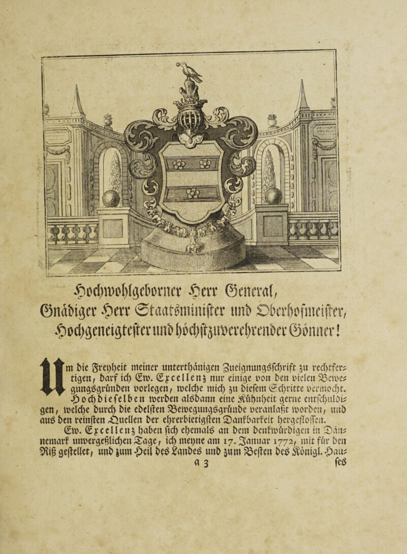 Um bie gretjfyeit meiner untertänigen SueignungSfdjrift §u vecT>tfer^ tigen/ Darf id) 6n>. (£yceUen§ nur einige »on t)en »iclen S3croe* gungSgrünbett »erlegen, meld>e mid) tiefem (Schritte t>ermod)t. £od)biefelben rnerben al$bamt eine $üf)nl)eit gerne entfcf>uloi^ gen, meld)e burd) bie ebeljten 2$emegung$grünbe veranlaßt morben, tmb aus ben reinften Quellen ber etyrerbtetigffen 0anfbarfeit ^ergeflojfeit. 0». €ycellen$ haben ftd) e!)emal£ an bem benfmürbigen in Sätt* nernarf unvergeßlichen £age, id) met>ne am 17. Januar 1772, mit für ben Sftiß gesellet, unb |um •peil be$ Sanbes unb &um Neffen be$ Äonigl. «pau* a 3 fe$