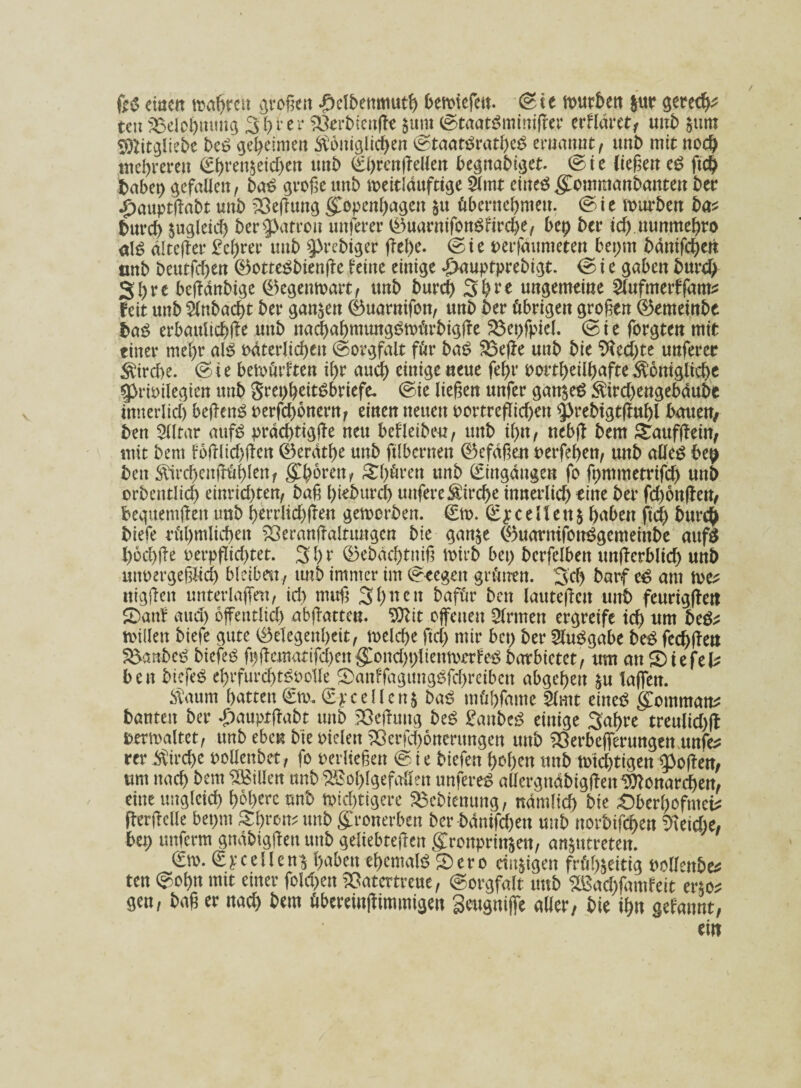 einen mähren großen £elbenmuth bemiefett. Sie mürben $ur gerecht teu Belohnung 3 h ber SÖerbienffe §um ©taatSminiffer erflärct/ unb §um Plitgliebe beS geheimen königlichen StaatSratheS mmmt, unt> mit noch mehreren ährenreichen tmb ©hrenffellen begnabiget. ©ie ließen eS ftd) fcabep gefallen, baS große unb meitldttftige Slmt etneöKcmmanbanten ber £auptffabt unb SÖeffung Kopenhagen zu übernehmen, Sie mürben ba* burch ^gleich ber Patron unterer ©uarntfonSfirche, bep ber ich nunmehro al$ älterer £ehrer unb ^rebiger flehe, Sie verfdumeten bepm bdnifchett tmb beutfehen ©otteSbienjle feine einige d>auptprebis3t. © i e gaben burch Shre beffdnbige ©egenmart, unb burch Shre ungemeine Slufmerffam* feit unb Slnbacht ber ganzen ©uarnifon, unb ber übrigen großen ©emeinbe baß erbattltd)ffe uttb nachahmtmgSmürbigffe 23et)fpiel. (Sie forgten mit einer mehr als väterlichen «Sorgfalt für baß 33effe unb bie Rechte unferer ktrdte. S i e bemürften ihr auch einige neue fehr vorteilhafte königliche Privilegien unb gret)hettSbriefe. (Sie ließen unfer ganzes ktrd)engebdube innerlich beffenS verfchonern, einen neuen vortreffichett prebtgtffuhl bmteu/ ben Slltar aufS prdd)tigffe neu befleiben, unb il)it, nebff bem £aufffein, mit bem foßlichßen ©erdthe unb ftlbcrnen ©efdßen verfemen, unb alles bep ben kirchcnfrühlen, Kh^ren, Chören unb (Eingängen fo fpmmetrifch unb orbentlid) einrid)ten, baß hieburcl) uuferekirche innerlich eine ber febonffen, bequemffen unb herrlid)ffen gemerben. €m. ©jce\\ettz haben ftd) burch biefe rühmlichen 23eranßaltungcn bie ganze ©uarnifouSgcmeinbe mtf$ hochße verpflichtet. 3h r ©ebdchtitiß mirb bei; bcrfelben unflerblich unb unvergeßlich bleiben , unb immer im Stegen grünen. Sch batff cS am tve? nigffen unterlaffeu, ich muß 3 h n e « bafür ben lauteften unb feurtgflen SDanf aud) öffentlich abffatteu. 9ttit offenen Sinnen ergreife ich um be&? mitten biefe gute Gelegenheit, meld)e ftd) mir bet) ber SluSgabe beß fechffen 5&anbcS biefeö ft)ffematifd)cttKmtd)t)lteumorfeS barbietet, um an Stefefc ben btefeS ehrfurd)t^vo1le £>anffaguugSfd)reibcn abgehen zu taffen. kaum hatten ©tu. ©pc eile uz baß müfffame Slmt eines Kommata bauten ber £auptftabt tmb Sßejhmg beS ganbeß einige Sahre treulid)ff vermaltet, unb eben bie vielen 2ßerfd)6ncrungen unb ’öerbefferungen unfe* rer kirchc vollcnbet, fo verließen © i e biefen hohen unb mtchttgen poffen, um nach bem Villen unb Wohlgefallen unfereS attcrgndbigffett Monarchen, eine ungleich höhere unb mistigere ^ebienung, ndmlid) bie £)berl)ofmei* fterffclle bepm Sfyvctv unb ffronerben ber bdntfd)eu unb norbifchen $ieid)e, bet) unferm gndbigffeu tmb geltebteffcn Kronprinzen, art^utreteit. (Em. ©yc eilen* haben ehemals Sero einzigen frühzeitig vollenbe* ten ©ohn mit einer fold)en ’Satertrene, Sorgfalt tmb Wachfamfeit erzo* gen, baß er nad) bem übereinffimmigen Seugniffe aller, bie ihn $chnnt,