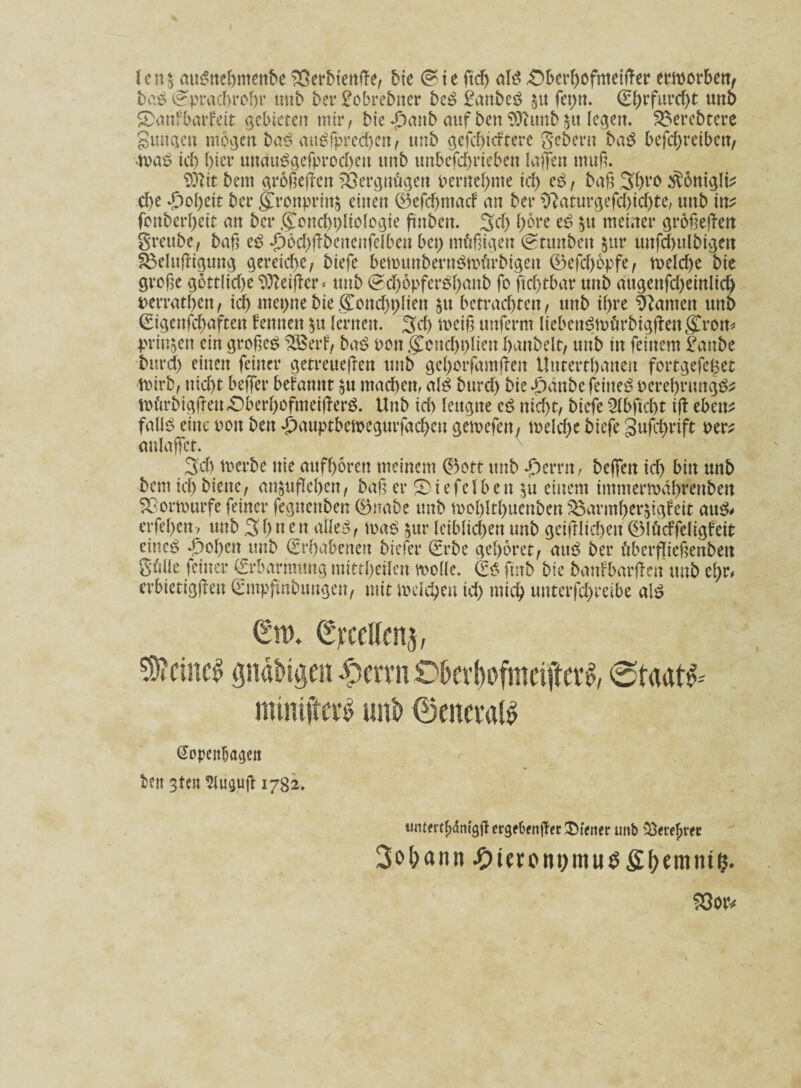 Ien§ auSnebmenbe SSerbtenße, bie ©te ftcf> ald «Ober^ofmetiTer erworben, ba£ Sprachrohr unb bet* £obre5ner be£ £anbe$ $tt fepn. €()rfuvc^t unb Sanfbarfeit gebieten mir, bie-£)anb auf ben 9)bimb $it legen. Soerebtere Summen mögen ba$ au^fpreeben, unb gefeiertere gebern ba£ befebreiben, ■tvab id) ()ier uuauögefprocben unb unbefd)rieben laufen muß. SDftt bem großeßen Vergnügen oernebnte id) eb, baß 3f)ro $onigli? ehe Xscbcit ber g>onpritt£ einen ©efebntad' an ber 9?aturgefd)id)te, unb in? fenberbeit an ber ,(£ond)t)liologie ßnbett. Sei) fytot eb £tt meiner größeren grettbe, baß eb #6d)ßbencnfelben bet; mäßigen Stunben $ur uufcbulbigett S$elußigung gereiche, biefe bemunbernbnn'trbigen ©efd)6pfe, voelcbe bie große göttliche heißer« unb (?cb6pferbf)anb fo ftcbtbar unb augenfcbeinlicb perratben, ich ntepne bie g>nd)t)lien $u betrachten, unb ihre kanten unb (Sigenfcbaften lernten §u lernen. Sei) weiß unferm liebenbmärbigßett gCron* prin^ett ein großeb $8erf, bab pon $cnd)t)lien hobelt, unb in feinem £attbc burd) einen feiner getreueßen unb geborfamßen Uutertbaneu fortgefeget Wirb, nicht beffer befanut $u machen, alb burd) bie^dnbefeinebperebrungb^ U>firbigßen£)berbofmeißerb. Unb id) leugne eb nicht, biefe Qlbftcbt iß ebett^ fallb eine pon ben <£)auptbewegurfacbeu getvefen, welche biefe gufebrift per* tmlaffet. 3d) iverbe ttie aufboren meinem ©oft unb d)errn, beffen id) bin unb bem ich biene, an$ußeben, baß er Siefelben 51t einem immerwdbtfenben Sßorwurfe feiner fegnettben ©nabe unb wol)ltbuenben $3armber$igfeit au& erfebertv unb 3 b n en alleb, tvab $ur leiblichen unb geglichen ©IMfeligfeit eiueb »J)oben unb Erhabenen biefer (Erbe gehöret, aitb ber t'iberßießenben gül'le feiner (frbarmung mittheilen wolle. ftttb bie banfbarßen unb t\)V< (Jopenbagett ben 3ten $liigtiß 1782. untmfjämgß ergdwißet Stencr unb $>«efjrfc Johann #teront,imjg£()emmfj. 53oiv