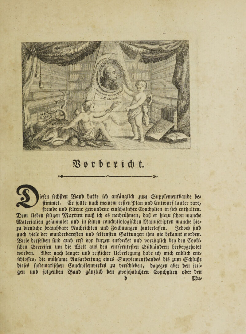 liefen fechften SJSönb ^atte ich anfänglich sunt (Supplementbanbe fo* ftimmet. (5c foUte nach meinem erficnspian unb Entwurf lauter rare/ frembe unb feltene gerounbene einfchalicbte Gonchplien in ftch enthalten. $)em lieben feligen Martini mujj ich ef nachrübmen, bafj er fcieju fchon manche Materialien gefammlet unb in feinen conchpliologifchen Manufcripten manche bie* ju bienliche brauchbare Nachrichten unb Setebnungen binterlafien. 3ebocb finb auch biele ber nmuberbareften unb feltenften ©attungen ihm nie befannt worben. S3tcle berfelben finb auch erft bor furjen entbccfet unb borsüglich bep ben Sooft# (eben ©eereifen um bie Sßßelt auf ben entfemteften @üblänbern berbepgebolet worben. Aber nach langer unb reiflicher Ueberlegung habe ich mich enblich ent# fcblofien, bie mühfame Aufarbeitung einef ©upplementbaubef bif $um @chluge biefef fpftematifchen Soncbolienwctfef ju berfdneben, bagegen aber ben jeji* gen unb folgenben SSanb ganjlicb ben sroofcbalicbten Soncbplien ober ben h Mu#