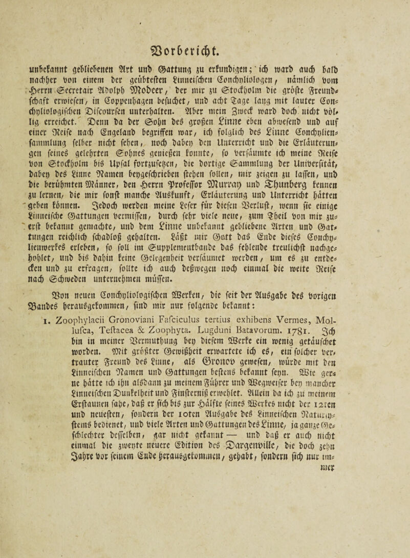 fBor&eric&t. unbefamit gebliebenen 2lrt unb ©attung su erfunbigeit; * ich warb auch halb nachher boit einem bcr gcübteften Simmfchcn Eoncholiologen r nämlich bottt £>errn ©ecretair 2lbolph Sttobeer, ber mir su ©tocfholm bie grofte Sretmb* fcbaft erroiefen, in Eoppenhagen befuchet, unb acht §age lang mit lauter Eon* chpliologifchen £)ifcourfen unterhalten. 2lber mem Sroecf warb hoch nicht bol# lig erreichet. SDemt ba ber ©oh« beS großen £inne eben abwefenb unb auf einer Üvcifc nach Engelanb begriffen war, ich folglich be$ £iime Eonchplien* fammlung felber nicht feheit, noch babcp ben Unterricht unb bte Erlduterun# gen feiiteS gelehrten ©ohne$ genießen tonnte, fo berfdumte ich meine ?Kctfc bon ©tocfjjolm bi$ Upjdl fortjufe^cn, bie bortige ©ammlung ber Uniberfitdt, babep beö £inne 9?amen bepgefchriebett ftehen follen, mir seigeit su laiTeit, unb bie berühmten 9)?dnner, ben £ernt <profeiTor SÜiurrat) unb Rimberg fennen SU lernen, bie mir fonft manche 2lu$funft, Erläuterung unb Unterricht hatten 'geben tonnen. Seboch werben meine Scfer für biefen ^crlufb/ wenn fte einige Jimteifche ©attungen bermiiTen, burch fehr bicle neue, sunt $heil bon mir su* erft betannt gemachte, unb bent £imie unbetannt gebliebene Slrtcn unb ©at* tuitgen reichlich fct)at>lo^ gehalten. £djjt mir ©alt baS Eube biefcS Eonchp* lienwerfeS erleben, fo feil im ©upplementbanbe ba$ fchlenbe treulichft naebge* bohlet, unb bi$ bahin feine ©elegenheit berfdumet werben, um es su entbe* efen unb su erfragen, foute ich auch bcjiwcgeu noch einmal bie weite OSetfe nach ©cbweben unternehmen muffen. ?Bon neuen Eoitcbpltologifcben ^Berten, bie feit ber Ausgabe be$ borige» $3anbeS herauSgefommen, fiub mir nur folgende betannt: i. Zoophylacii Gronoviani Fafciculus tertius exhibens Vermes, Mol- lufca, Teftacea & Zoophyta. Lugduni Batavorum. 1781. 3# bin in meiner <8ermutbung bep biefern SÖcrfc ein wenig getdufchet worben. «D?it größter ©eroijjheit erwartete ich eS, einfolcher ber# trauter ßrcunb beS £mne, als ®roitot> gewefen, würbe mit ben Sünncifcben tarnen unb ©attungen beftenS betannt fepn. 2Bie ger* uc hatte ich ihn alSbann su meinem Rührer unb $Begweifer bep mancher $inncifcben£>unfclbeitunb $infternifi erwehlet. Allein ba ich su meinem Erftaunen fape, baü er ft'cbbiS sur £dlfte feinet $Berfe& webt ber isren unb ncueften, fonbern ber ioten SluSgabe beS £inneticbcn 9?atunp* ftemS bedienet, unb bielc 3lrten unb ©attungen bestirnte, jaganse©e* Schlechter bcpelben, gar nicht gefannt — unb bajj er auch nicht einmal bie $wepte neuere Ebition beS £>argem>illc, bie hoch sehn Söhre bor feinem Enbe herausgetommeu/ gehabt/ fonbern fich nur trn* nm