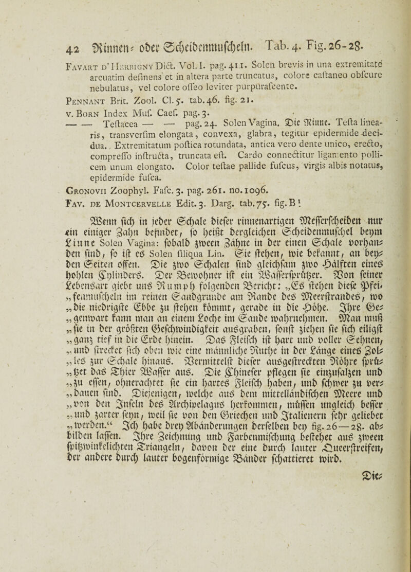 Favart d’HerrignyDia. Voll, pag.411. Solen brevis in una extremitate arcuatim definens et in altera parte truncatus, colorc caltaneo obfcurc nebulatus, vel colore ofleo levicer purpürafcente. Pennant Brit. Zool. CI. 5. tab.46. fig. 21. v. Born Index Muf. Caef. pag, 3. -Tefiacea — — pag. 24. Solen Vagina. SDic Ofütne. Tefta linea¬ ris, transverfim elongata, convexa, gtabra, tegitur epidermide deci- dua. Extremitatum pofiica rotundata, antica vero dente unico, erefto, compreflo inftru&a, truncata eft. Cardo conneclitur ligan-ento polli- cem unum elongato. Color teftae pallide fufcus, virgis albis notatus, epidermide fufca. Gronovii Zoophyl. Fafc. 3. pag. 261. no. 1096. Fav. de Montcervelle Edit. 3. Darg. tab.75:. fig. B I $Senn m in jeber @d)ale biefer rimtettartigeti 9tteßcrfcbeiben mtr *in einiger gähn befmbet, fo l)eißt bergleid)en @d)eibenmufd)el bepm £inne Solen Vagina: fobalb 3af>ne in ber einen ©d>ale oorhan* beit finb, fo ifb eß Solen filiqua Lin. @ie ßehen, tote befamtt, an bei)^ ben ©eiten offen. ©ie §h)0 (Schalen finb gleidßam po Hälften eineß bohlen gjßinberß. ©er 33emohner iß ein £ßaßerfprö£er. £3on feiner £ebenßart giebt tmß qJl u m p h f'olgenbcn Bericht: „(Eß liefen biefe ^pfei# „feamufcbeln im reinen (gaubgruube am Sttanbe beß Sfteerßraitbeß, too „bie niebrigße (Ebbe $u |be()en fommt, gerabe in bie -£)6{>e. 3f)re ©e* „gemoart fann man an einem £od)e im (^aitbe mabntebmen. 9ftan muß „fie in ber größten <^5efd>tt>inbigfeit außgraben, fonß sieben fie fid) eiligß „gan$ tief in bie (Erbe hinein, ©aß gleifd) iß hart mtb ooller (dehnen, „tmb (rreefet ftd) oben mie eine männliche v\ntl)c in ber £dnge eiltet „leß 5ur (Schale hinauf, 33ermittelß btefer attßgeßredten 0\6l)re fprö* „ §et baß ©hier 5Eaßer am?, ©ie gh^efer pßegen fie einäufaljen tmb ,,$u offen, ohnerachtet fte ein hartem glcifcf> haben, ttnb fehler $u oer* „bauen finb. ©iejenigen, voekhe attß beut mittdlänbifchen Sfteere uttb „oon ben Snfcln beß $lrd)ipelaguß berfommett, mäßen ungleich beßer „ tmb harter fepn, toetl fie oon ben ©riechen ttnb 3talteitern fcf>r gcliebct „toerben.“ 3d) hübe bret) Slbänberuttgen berfelben bet) fig. 26 — 2g. ab* bilben laßen. 3bre 3^d)mmg tmb garbenmifd)ung beßehet auß $meen fptgminfelichten ©rtangeln, baoon ber eine burd) lauter rOueerßreifen, ber anbere burch lauter bogenförmige Zauber fchattieret nnrb.