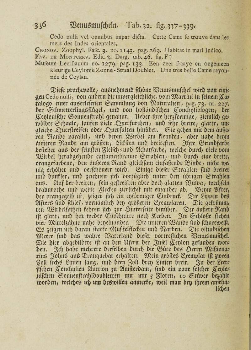 » Cedo nulli vel omnibus impar di&a. Cette Camc fe trouve dans les mers des Indes orientales. Gronov. Zoophyl. Fafc. 3. no. 1143. pag. 269. Habitat in mari Indico. Fav. de Montcerv. Edit. 3. Darg. tab. 46. fig. F? Mufeum Leerfianum no. 1279. Pa§* 133• ^en zeer fraaYe en ongemeea kleurige Ceylonfe Zonne - Straal Doublet. Une tres belle Came rayon- nee de Ceylan. / ©tcfe prad)toolle, auSnehmenb flotte SSemtSmufchel n>ir5 t>ott emi? gen Cedo nuiii, oott andern bie unvergleichliche/ oont Martini in feinem g£a* talogo einer auSerlefenen (Sammlung 001t Naturalien, pag. 73. nr. 227. ber (Schmetterlingsflügel, unb oott ßolldnbifchen gottchpliologen, ber geplonifcße (Sonnenßrahl genannt, lieber ihre herdförmige, ziemlich ge; roolbte ©chaale, laufen Diele £Uterfurd)eu/ unb fel)r breite, glatte, um gleiche «Querßreifen ober rQuerfalten hinüber. (Sie gehen mit bem duße* ren Nanbe parallel, ftnb bepnt Wirbel am fleinfFett, aber nahe bepm äußeren Glaube am großen, bicfftctt unb breitefren. 3hre ©runbfarbe begehet aus ber feittßen gleifdmtnb 2ld)atfarbe, tr-elche bttrch Diele oont Wirbel l)crabgel)enbe caßanienbraune Strahlen, unb burd) eine breite, orangefarbene, beit äußeren iftanb gleichfam cinfaßenbe $$inbe, nicht tue# nig erhöhet unb oerfd)önert toirb. Einige biefer (Strahlen ftnb breiter ttnb bunfler, unb zeichnen ftch oor$üglid) unter ben übrigen (Strahlen aus. $luf ber breiten, fein geßreiften aber bod) glatten Sßuloa, med)feln bratmrothe unb toeiße Sieden $ierlid)ß mit einanber ab. S$epm Elfter, ber orangegelb iß, geiget ftch ein eiförmiger ©ttbritcf. £)ic £ippen beS 5lfterS ftnb feßief, oorttdmlid) bet) größeren (Spemplaren. Sie gefrümm# ten ^ßirbelfpilKit lehren ftd) $ttr £interfeite hinüber. £)er dußere 9tanb iß glatt, unb hat tveber (Eittfchnitte nod) Serben. 3m (Sd)loße ßehett vier SÄitteftdhne nahe bepcittanber. S)te inneren SEattbe ftnb fd)ttecmeiß. geigen ftd) baratt ßarfe ^uffelßed'en unb Farben. 5)ie oßiubifd)en SOleere ftnb baS roal)re iöaterlanb biefer Dortreßid)en 23enuSmufd)el. £Die hier abgebilbete iß au beit Ufern ber 3nfel gCeplott gefttnben toor; ben. 3d) habe mehrere bcrfelbctt burd) bie ®üte beS dhemt SDUßionm rittS 3ohnö aus £ranquebar erhalten. $)lein großes (Epemplar iß §toeen Soll fed)S Linien lang, unb brep 3°ß brep £iniett breit. 3« ber £eer; ftfehett gTonchplien Sluctioit ^u 5lmßcrbam, ftttb ein paar fold)er geplo; Itifchett (Somtcußrahlboubletteit nur mit 5 gloren, 10 (Stüoer befahlt toorbett, meines ich um bestellen anmerfe, toeil man bep ihrem anfehm