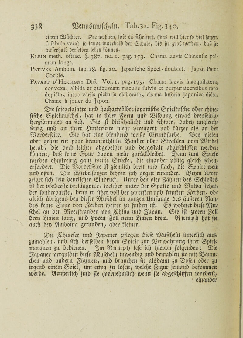 einem Sßßddjter. ©ie meinen/ Wie eS fcheinet, (baS will hier fo PicI fetten, fi fabula vera) fo lange innerhalb ber (Schale, &i£ ftc groß werben, tag fic außerhalb bcrfelbeit leben fomten. Klein meth. oftrac. §. 387. no. 1. pag. 153. Chama laevis Chinenfis pal- mam longa. Petiver Amboin. tab. ig. fig. 20. japanfehe Speel-doublet. Japan Paint Co ekle. Favart d’Herbigny Di6h Vol. i. pag. 173. Chama laevis inaequilatera, convexa, albida et quibusdam maculis fulvis et purpurafeentibus raro depi&a, intus variis pidturis elaborata, chama luforia Japonica di6la. Chame a jouer du Japon. Sie fptegelglatte unb hochgewolbtc japanifche ©pieltafche 0Der chine? ftfcJ>e ©pielmufchel, f>at tu ihrer gönn unb Gilbung ettvaS brepfeitig? herdförmiges an fiel), ©ie iß bicffd)altcht tmb fcf>n>cr / habet; ungleid;* feitig unb an ihrer «£>iuterfeite mehr verengert tmb fftr&er als an ber Vorberfeite. ©ie hat eine blenbenb weiße (Brunbfarbe. £3ep Dielen aber gehen ein paar braunrotbliche Zauber ober ©trahlen oom Wirbel herab, bie hoch leichte abgebeipet unb bergeßalt abgefchliffen werben tonnen, baß feine ©pur bauen mehr jtträcfbletbet. Semt §unt ©piele werben ol;nßreitig gan$ weiße ©ti'icfe, bie einanber oollig gleich fehen, erfordert, feie Vorberfette iß ziemlich breit unb flach / bie ©palte weit unb offen. Sie Söirbelfpifcen fehrett fiel) gegen einanber. Veprn Elfter geiget ftd; fein beutlid;er ©iubruef. Unter ben Pier Sahnen beS ©d;loßeS iß ber oorberße verlängerte/ welcher unter ber ©palte unb Vulua ßehet, ber fonberbarße, beim er fipet Doll ber $arte(len tmb feinßen Serben, ob* gleich übrigens bet; biefer ^ßttfchel im ganzen Umfange beS äußeren 9\am beS feine ©pur Don Serben weiter &tt ßnben iß. ©S wohnet biefe 9)lu* fd;cl an ben Sfteerßranben oon gj;ina unb feapmt. ©ie iß $mcen S^H brep Pinien lang, unb $ween S^H neun Pinien breit. 91 u mph hnt ftc and; bet; Slmboina gefttnben, aber Heiner. Sie gChinefer unb Japaner pflegen biefe 9ttufd;eln innerlich auS# jnmahlett , mtb ftd) berfelben bepm ©piele $ur Verwahrung il;rer ©piel* marquett bebiettett. 3m 9Utmph lefe id; hieooit folgenbeS; Sie Sapatter oergulben biefe 9Jlufd;eltt inwenbig tmb bemahleu ftc mit Vätmt* d;ett unb attbern gigttren, unb brauchen fte alSbamt $u feofen ober trgenb einem ©piel, um etwa $tt lofen, welche gigur jemanb befommen werbe. äußerlich fmb fte ^prnehwlich wenn fte abgefchliffen worben), ' einanber