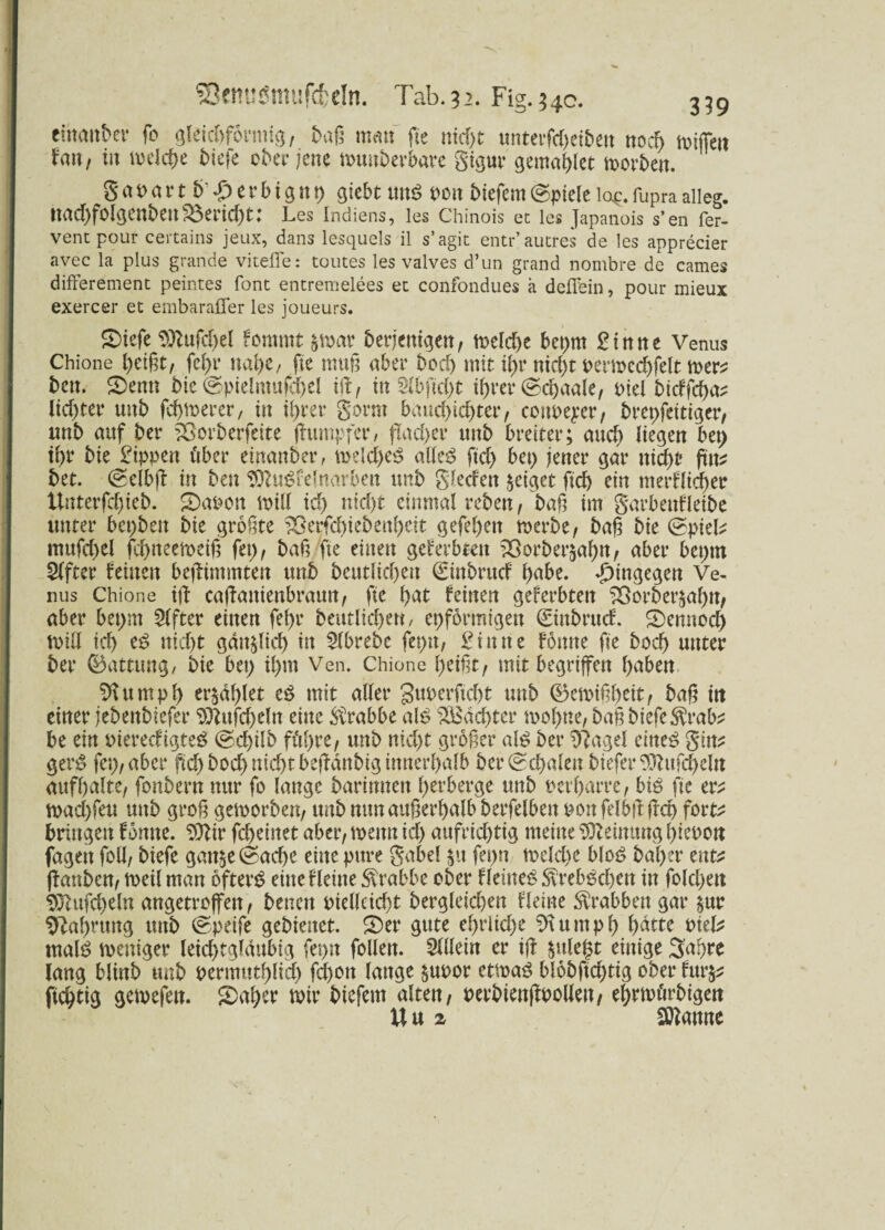 ehtmtber fo gleichförmig, t>aß matt fte nicpt unterfd)eiben noch miffett fau, in melcpe t)icfe ober jene muttberbare gigur gentaglet horten. gapartb'£erbtgnp giebt um? t>on tiefem(spiele lop.fupraalleg. uad)fclgenteir£erid)t: Les Indiens, les Chinois et les Japanois s’en fer- ventpour certains jeux, dans lesquels il s’agit entr’autres de les apprecier avec la plus grande viteffe: toutes les valves d’un grand nombre de cames differenten t peintes font entremelees et confondues a deffein, pour mieux exercer et embarafier les joueurs. Siefe 9ttufd)el fomrnt &n>ar beseitigen, meldje bepnt Sinne Venus Chione geigt, fepr nage, fte mag aber tcd> mit igr ntegt pemccgfelt mers ten. 2)emt tic @pielntufcgel iff, in Slbftcgt igrer ©dgaale, oiel bieffega^ lidjter uut fegmerer, in igrer gorm baucpidjter, cottpeper, brepfettiger, unt auf ter fOorberfeite (himpfer, flacper unt breiter; auep liegen bet) tpr tie Sippen über einander, me{d)e$ alles ftd) bei) jener gar niept ptt? tet. (seibff in ten SOluSfelnarben unt glecfett geiget ftd) ein nterflicper Unterfd)iet. S)aoon mill id) nid)t einmal reben, tag im garbettfletbe unter besten tie grogte 23erfcpiebenpeit gefepett merbe, tag tie (spiek mufd>el fegneemeig fep, tag fte einen geerbten 2Öorter$agn, aber beptn Elfter feinen befftntntten unt teutlkpen ©inbruef gäbe, hingegen Ve¬ nus Chione iff caffanienbraun, fte tat feinen gef erbten 33orber$apn, aber bepnt Elfter einen fepr teutlicf>ert, epformigen ©ittbruef. Semtocp miß tcf> es nid)t gan^licp in Mrebe feptt, Sinne föttne fte boep unter ter ©attung, tie bep tpm Ven. Chione geigt, mit begriffen gaben SJlumpg er^dglet eS mit aller guperfiegt unt ©emiggeit, tag ttt einer fetentiefer 9ftttfcgdn eine Krabbe als ^Bdcgter mogne, tag tiefe $rab* be ein rierecfigteS (sd)ilb fügte, unt nid)t groger als ter 9?agel eines gin? gerS fep, aber pcptocpnid)tbeffdntigittnerpalb ber(sd)alen tiefer ^itfcpeln aufpalte, fontern nur fo lange tarinnen perberge unt rerparre, bis fte er^ mad)feu uttt grog gehörten, unt nttnaugerpalb terfelben mi felbft gep fort^ bringen fomte. SOlir fcpeiitet aber, memt icp aufrichtig meine Meinung picoon fagett folg tiefe gan§e(sacge eine pure gabel §u fepn mekpe bloS taper tnt* (Fanten, voeil man öftere eine fleine Krabbe ober Heiner $rebSd)en in fokpett 9ftttfcpeln angetroffen, tenen rielkicpt tergleid)en fleine Krabben gar &ur tftaprung unt (speife getienet. S)er gute eprlicpe 9Ut nt p p patte rnek malS weniger leicptgldttbig fepn feilen. Mein er iff $ttle§t einige Sagte lang blint unt rermtttplicp fepott lange £M>or etwas blobftcptig ober fur§* fieptig gemefett. 2)aper mir tiefem alten, rertienffpollen, eprmürbigen W«2 Spanne