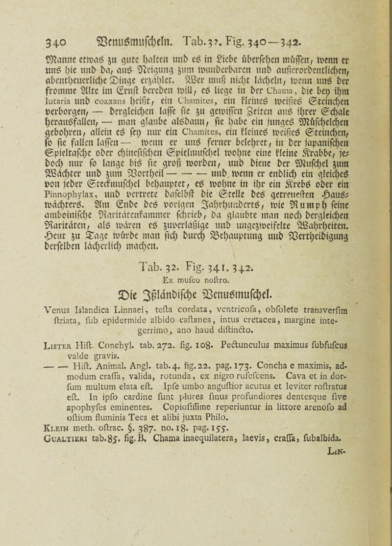 34° 93enti&nufc!)e!n. Tab.??. Fig. 340—342. tarnte etmaö $tt gute halten unb e£ in £iebe überfel;en mäßen, mtm er itn$ l;ie uttb ha, attö Neigung $um munberbaren unb außerordentlichen, abentf)euerlid;e £)ittge er$dl;let. 233er muß nicht ldcf>eln, menn uns ber fromme 2llte im (SrnfF bereben totll, cß liege in ber Chama, bie bet; ißm lutaria Uttb coaxans f)Cißt, eilt Chamites, eilt flctlteö t»eiße£ @teiltcf>etl »erborgen, — bergleid;en laße fie §tt gemißen Seiten anß ihrer Schale herauSfallen, — mau glaube alSbattn, fie l;abe ein junget ^öfc^elc^ett gebol;ren, allein tß fet; nur ein Chamites, ein fleitteS toeißeö ©teittd)en, fo fte fallen laßen — mettn er unß ferner belehret, in ber japanifchen ©pieltafche ober cf>tneftfcf)en @pielmufd)el i»ol;ne eine bl eine Krabbe, je* bod; nur fo lange hiß fie groß toorben, unb biene ber Sttufcfyel $utn 2ßdd;ter unb §ttm 23ortl;eil-unb rnenn er enblid; ein gleiches »ott jeber ©techmtfd;el behauptet, es tooßne in il;r ein $rebS ober ein Pinnophylax, unb »ertrete bafclbß bie ©teile beS getreueren dbauS* mdchterS. Slnt €nbe bcS »origen 3aI)rbunbertS, t»ie SH u mph feine amboinifd;e SHaritatenfammer fcßrieb, ba glaubte man nod; bergleid)en Paritäten, als todrett cß $u»erldßige unb ungc^toeifelte Wahrheiten. -£>eut &tt &age mürbe man ftd; burch £3el;auptung uttb 33ertl;eibigung berfelbett läd;erüch mad;ett. \ Tab. 32. Fig. 341. 342. Ex mufeo nofiro. ©ie 3p!dnt>ifd)e 23cnu£mufd)d. Venus Islandica Linnaei, tefia cordata, ventricofa, obfolete transverfim ftriata, fub epidermide albido caftanea, intus cretacea, margine inte- gerrimo, ano haud diftinCto. Lister Hiffc. Conchyl. tab. 272. fig. 108. Pe&unculus maximus fubfufcus valde gravis. — .— Hifi. Animal. Angl. tab. 4. fig. 22. pag. 173. Concha e maximis, ad- modum crafla, valida, rotunda, ex nigro rufefcens. Cava et in dor- fum multum elata eft. Ipfe umbo anguftior acutus et leviter rofiratus efi. In ipfo cardine funt plures fmus profundiores dentesque five apophyfes eminentes. Copiofiflime reperiuntur in littore arenofo ad ofiium fluminis Tees et alibi juxta Philo. Klein meth. oftrac. §. 387. no. 18. pag. Gualtieri tab.85. fig.B, Chama inaequilatera, laevis, crafla, fubalbida. Lin-