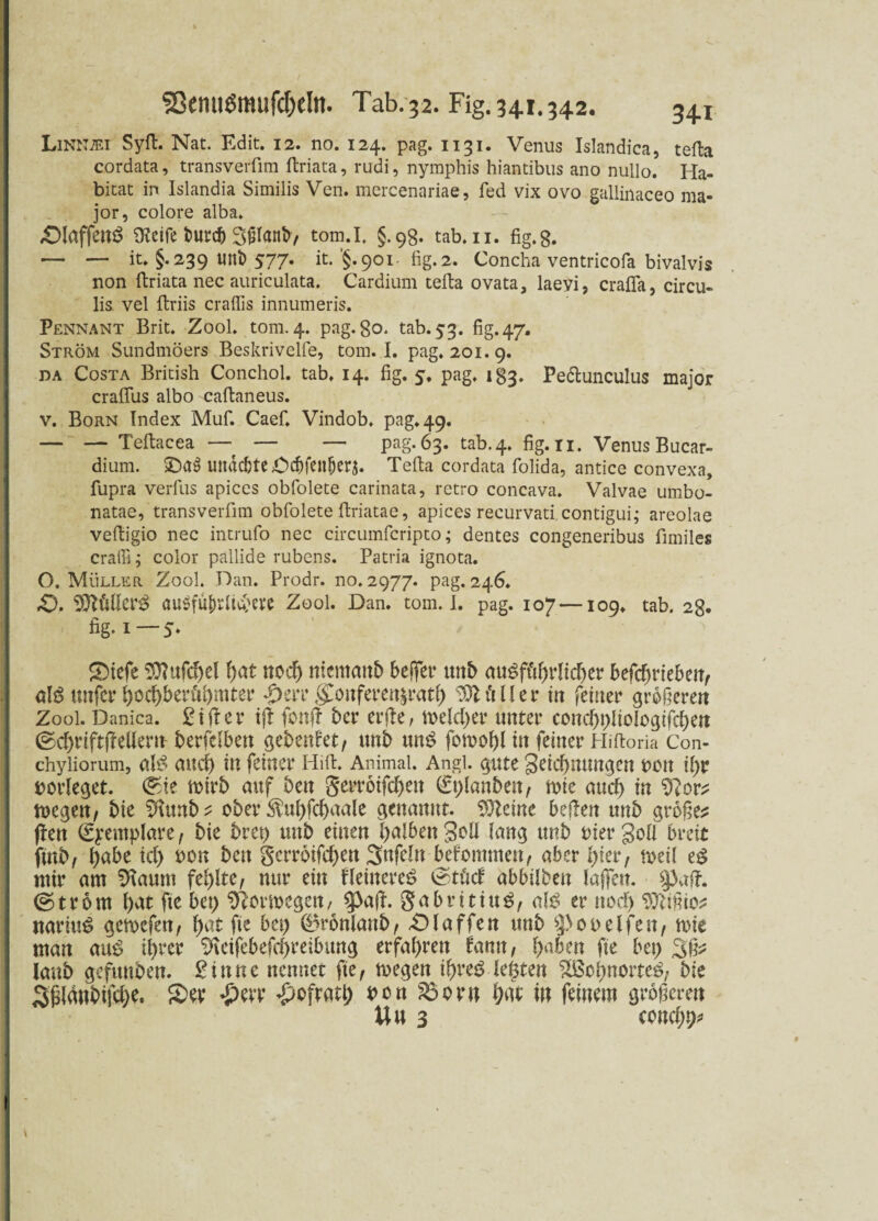 S8emi$mufcljeltt. Tab. 32. Fig. 341.342. 34.x Linnjei Syft. Nat. Edit. 12. no. 124. pag. 1131. Venus Islandica, tefta cordata, transverfim ftriata, rudi, nymphis hiantibus ano nullo. Ha¬ bitat in Islandia Similis Ven. mercenariae, fed vix ovo gallinaceo ma- jor, colore alba» -Olaffettö Steife butcb Sßlattb, tom.I. §.98. tab.n. fig.8. — — it. §. 239 lint) 577. it. '§. 901- fig. 2. Concha ventricofa bivalvis non ftriata nec auriculata. Cardium tefta ovata, laeyi, crafla, circu- lis vel ftriis craffis innumeris. Pennant Brit. Zool. tom. 4. pag. 80. tab. 53. fig* 47» Ström Sundmöers Beskrivelfe, tom.I. pag. 201.9. da Costa British Conchol. tab. 14. fig. 5, pag. 183. Pe&unculus major craflus albo caftaneus. v. Born Index Muf. Caef. Vindob. pag. 49. — — Teftacea —? — — pag-63. tab.4. fig. n. Venus Bucar- dium. £)as> unacbte Ocf)fen^crj. Tefta cordata folida, antice convexa, fupra verfus apices obfolete carinata, retro concava. Valvae umbo- natae, transverfim obfolete ftriatae, apices recurvati contigui; areolae veftigio nec intrufo nec circumfcripto; dentes congeneribus fimiles craffi; color pallide rubens. Patria ignota. O. Müller Zool. Dan. Prodr. no. 2977. pag. 246. £>. VflMtV# auSfüfrdt^eve Zool. Dan. tom.I. pag. 107 —109. tab. 28. fig. 1—5. Siefe $ftufd)el hat noch nicmcmh beRer unb auöft'thrlid)er befdniebeit, unfer hochberfrhmter *£)errgÜonferettjrath Sttt'tller in feiner größeren Zool. Danica. £ifter iß fottft ber erfte, meid) er unter cond)t)lioiogifd)en @chrtft(Mern berfclben gebeutet, unb un$ itt feiner Hiftoria Con- chyiiorum, auch in feiner Hift. Animal. Angl, gute Seicbnungen oott il)r borleget. ®ie mirb auf ben gerroifchett €t)lanben, mie aud) in megen, bie Staub? ober ^uhfchaale genannt. Sftcine beftett unb großem ffen (Syemplare , bie bret) mtb einen halben Soli lang unb hier Soll breit finb, habe ich *>on ben Serrbifchen 3nfeln befommeu, aber hier, meil e£ ntir am Slaum fehlte, nur ein Heinere^ ^töd abbtlben laßen, ©trom l)at fte bei) S^otiocgen, $pajl. gabritiuS, als er noch Sftißio? nariuS gemefen, hat fte bet) ©ronlanb, «Olaffen unb ^>00 elfen, mie man aus ihrer Steifebefd)reibung erfahren famt, haben fte bet) laub gefuuben. £innc nennet fte, toegen ihres legten Wohnortes, bie Sf3lanbifd)e. Ser £err £ofrati) *>en 25orn hfit i« feinem größeren Uu 3 concha 9 1