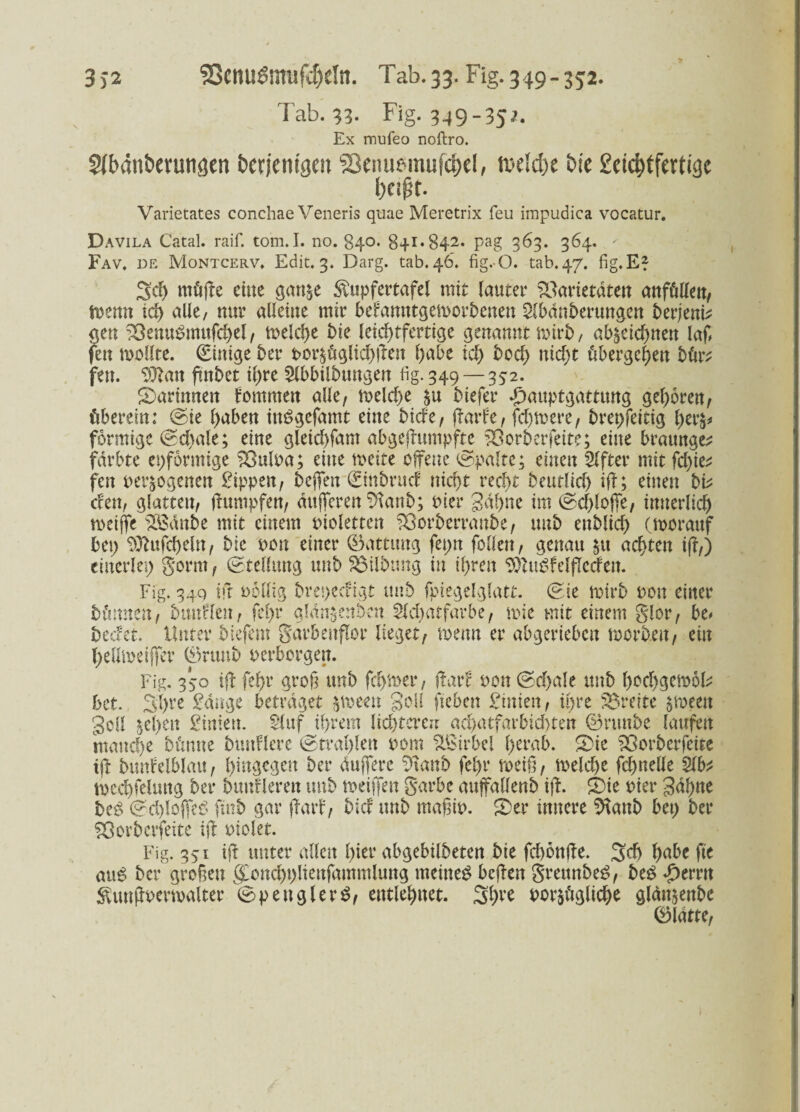 Tab. 33. Fig. 3^9-35}. Ex mufeo noftro. Sfbdntwungen bcrjemgeu ®enusmufct)d, tx'ddjc bie £ei($tfertige f>eifjt. Varietates conchae Veneris quae Meretrix feu irapudica vocatur. Davila Catal. raif. tom.I. no. 840. 841*842. pag 363. 364. ' Fav. de Montcerv. Edit. 3. Darg. tab.46. fig.O. tab.47. fig.E* 3d) müjte eine gan&e ^upfertafel mit lauter Varietäten anfülleu, n?enn ich alle, nur alleine mir befamttgemorbeuen Slbdnberungen berjent; gen Venubmufchel, meiere bie leichtfertige genannt rnirb, ab^eichnen laß feu mollte. (Einige ber por£üglid;ften habe ich bod) nicht übergehen bür; fen. 93?an ftnbct ihre Slbbilbtmgen fig. 349 — 352. ^Darinnen fommeu alle, n>elcf>e biefer *£)auptgatttmg gehören, überein: (Sie hüben imSgefamt eine biefe, (Farbe, fernere, bret;feitig l;er$* förmige (Schale; eine gleichfam abgejfumpfte Vorberfeite; eine braunge; färbte eiförmige Vulpa; eine toeite offene (Spalte; einen Elfter mit fd;ie; fen per&ogenen Rippen, befielt Sinbrucf nicht recht beutlich ift; einen bi; efen, glatten, ftumpfen, dufferen %ntb; Pier gähne im (Schlöffe, innerlich meifie SBdnbe mit einem Piolettcn Vorberranbe, unb enblid; (morauf bei; ^tufcheltt, bie pon einer ©attung fei;n follen, genau $tt achten ift,) einerlei; gorm, (Stellung unb SSilbung in ihren SftuSfelflccfen. Fig. 34Q ift pollig bret;ecfigt unb fpiegelglatt. (Sie mirb pon einer bünnen, bmtflen, fel;r gldn^enben $ld)atfarbe, mie mit einem glor, be* beefet. Unter biefem garbeitflor lieget, memt er abgerieben morb.en, ein l;ellioeijfer ®nmb perborgen. Fig. 350 ift fehr groß unb fehler, (Färb pou (Sd;ale unb hochgemol; bet. Sl;re £dnge betraget jmeeu geil fteben £inien, ü;re Vreite ^roeen gell 5el;en ginien. Sluf ihrem lichteren achatfarbid)ten ©runbe laufen manche bümte bunflcre (Strahlen Pom Wirbel l;trab. Vorberfcite tfi bunfelblau, hingegen ber duffere 9\anb fel;r roeiß, meld)e fchnelle Slb; mecl)felung ber bunflerett uub meijfen garbe auffallenb ift. £)ie Pier gähne be£ <Sd)lofie$ ftnb gar (Färb, bi cf unb maßip. 2)er innere Sftanb bet; ber Vorbctfeite ift uiolet. Fig. 351 ift unter allen hier abgebilbeten bie fchonfte. Sch hübe fte au£ ber großen (£ond;t;lienfammlung meinet beften grettnbeS, beg Ferrit ^unftpermalter ©pettglerS, entlehnet. por&ügliche gldnjenbc ©latte,