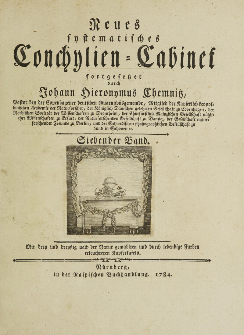 9i e u e $ fpftemattfcheS on$i)lini-SiiOiiif( f o v t g c f e g e t t? u r cf> Sodann |)ieron0tmig £lKmnii$, ^rtilor Bep Ber eopenhagcner Beutfcben ©uarntfonSgemetnBe/ WttglteB Bertfaufetlidjgeopok btntfctyen Tlcabemte Der Sftaturforfcher, ber Äönigltd) £)ömfcf)en gelehrten ©efeflfc^aft ju Kopenhagen, ber SftorWfchen @octetat ber $ffiiffenfct)aften $u &rontf)eim, ber €J)UrfürjlHd) 3Kamätfcf)en ©efeüfcf)aft nü6ff# c^ev SÖMfienfchaften ju ©rfurf, ber Sttaturforfcfjenben ©efeüfchaft ju ^anjig, ber ©efetlfrf)aft natur/ forfd;enber greunbe ju Berlin/ unb ber@cf)t»ebtfd)en p^pograplptf^en ©efellfcfjüft j« iunb in @d)onen je. *--—* ©tebenber ^anb* . SD?it Brcp unB Breiig nach Ber 9?atur gemalten unB Burc& le&enBtge ftarBett erleuchteten ßupfertafeln. »l. aiiL —‘.ff ■•--■■■ ==e>^sa^Ba^^== -1 -1 - ^ '=>» Börnberg/ in Ber SKafpiftfen 58uchHnMuttg. 1784»