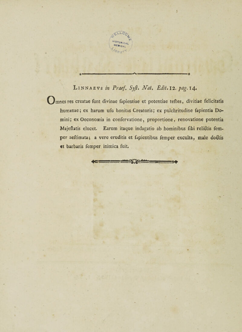 a<uLöo^ % !?TO*'CAL \ * ..—..■— * Li nn ae vs in Praef, Sy ft. Nat. Edit. 12. pag. 14. mnes res creatae funt divinae Tapientiae et potentiae teftes, divitiae felicitatis humanae; ex harum ufu bonitas Creatoris; ex pulchritudine Tapientia Do¬ mini; ex Oeconomia in confervatione, proportione, renovatione potentia Majefhtis elucet. Earum itaque indagatio ab hominibus fibi reli&is Tem¬ per aeftimata; a vere eruditis et Tapientibus Temper exculta, male doCtis et barbaris Temper inimica fuit*