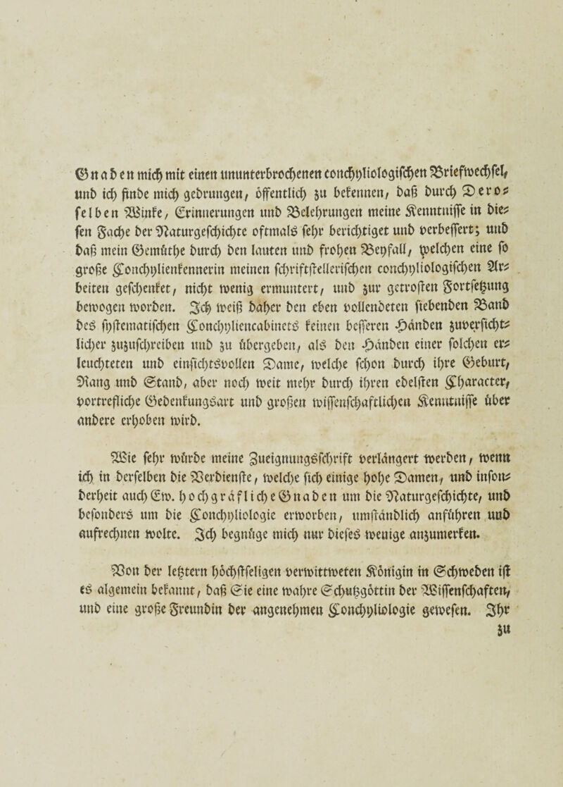 I ©na b eit mich mit einen ttmmtevbroc^enett conchbliologifchen Briefmechfel* unb tcf> ftnbe mtc^ ^ebrmtc^ert/ öffentlich 5a bekennen/ baß burch Sero* fei beit $Biitfe, Erinnerungen unb Belehrungen meine $enntitiffe in bie* feit Sache ber Sftaturgefdffchte oftmals fehr berichtiget uitb oerbeffert; uitb baß mein ©emüthe burch beit lauten uitb frohen Beifall/ Reichen eine fo große (£oncht)lienfennerin meinen fchriftffellerifcheit cond)t)liologifd)en 2lr* beiten gefd)eitfet, nicht menig ermuntert, unb §ur getroffen Sortfeguttg bemogen morben. 3ch meiß baher ben eben vollendeten ftebenben Battb bcS fpffematifchen (£oncbt)lieitcabinct£ feinen befferen £dnben juoerftcht^ lid)er ^ujufchreiben unb $u übergeben, abS beit dpanbeit einer folchett er* leuchteten unb einffd)t3oolIen S)ame, meld)e fd)on burd) ihre ©eburt, SHang unb ©tanb, aber noch tt>eit mehr burd) ihren ebelffen (£h<*racter, bortrefliche ©ebenfungSart unb großen toiffenffhaftlid)en Semttuijfe über anbere erhoben mirb. 2£ie fehr mürbe meine gueigmutgSfchrift verlängert merben, meitn ich in berfelben bie Berbienffe, meld)e ftd) einige hohe tarnen, unb ittfoit* berheit and) Em. I) 0 d) g r a f l i d) e © tt a b e tt um bie ^aturgefdffchte, unb befonbers um bie goitd)i)liologie ermorben, umffdnblich anführen unb aufrechnen molte. 3d) begnüge mich nur biefeb menige an$umerfen. Sßoit ber le^tern hbchfffeltgen vermittmetett Königin in ©chmeben iff algemein befamit, baß (£ie eine maßre (?ch«hgottin ber ^ßiffenffhaften, unb eine große greunbin ber angenehmen £oncht>Uologie gemefen. 3fm 5«