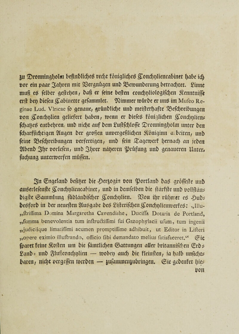 ju Smonningholm begnbltcheS t4ec^>t foniglicheS gonchbliencabinet gäbe idj vor ein paar Jahren mit Vergnügen unb 25emunberung betrachtet. £inne muß tß felber gefreven, baß er feine begen conchpliologifchen $enntnige erg btt) biefett gabinette gefammlet. Zimmer mürbe er unö im Mufeo Re- ginae Lud. Vlricae fo genaue, grünbliche «nb meigerf)afte ^efcbreibuugen von gonchhlien geliefert haben, menn er biefe£ foniglichen gonchhlien* fcha^eö entbehren, unb nicht auf bem £ugfchlofle £)ronningholm unter ben feharfftegtigen 2lugen ber großen unvergeßlichen $oniginn ai beiten, unb feine 33efd)reibimgen verfertigen, unb fein gagemerf hernach an jebett 2lbenb Jhr t>orlefett, unb näheren Prüfung unb genaueren Unter# fuchung utttermerfen müffen. Sn ©ngelanb beftget bie ^erjogtn von ^ortlanb baß grogege unb auSerlefenge goncbhliencabinet, unb in bemfelben bie gdrfge unb vollgdu* bigge (Sammlung füblänbifcher gonchhlien. z8on ihr rühmet tß .£>ub* beöforb in ber neuegen Ausgabe btß £igerifchengonchhlienmerfe$: „niu- „ftriffima Domina Margaretha Cavendishe, Duciffa Dotaria de Portland, „fumma benevolentia tum inftru&iffimi fui Gazophylacii ufum, tum ingenii „judiciique limaiiffimi acumen prompdffime adhibuit, ut Editor in Lifteri „opere eximio illuftrando, officio fibi demandato melius fatisfaceret.“ (?ie fparet feine $ogen um bie fdmtlichen ©attungen aller britannifebett ©rb* £anb* unb glußconchhlien — mobet) auch bie fleingen, ja halb unfiegt* baren/ nicht vergeben merben — $ufammen|ubringen. ©ie gebenfet hie*