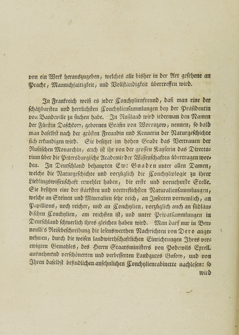 ttott etttSBerf bctattg$ugeben, meldto alle bisher tit ber 2frt gefebette alt Fracht, Mannidßaltigfeit, unb föollßanbigfeit öbertreffett totrb. 3n granfreicb n>ei§ e£ jebcv göncbhltenfreunb, baß matt ettte bet? fd)ä§barßeu unb berrlicbßett $ond)t)lienfammlungen bet; bet4 Spräftbentm oon S3attbet)tÜe fucf>ett habe. 3tt Nttßlanb mtrb jebertttatt bett Namett bet4 gürßin 2>afcbfom, gehonten ©raßn oou jißoron^om, ttemtett, fo halb man bafelbß nach bet* großen greunbtn unb Stotterin bet4 Naturgefd)id)te ftcb erfunbigen mirb. (Sie befuget im fyofytn ©rabe ba£ 3ßertrauen bei* Nußifcbett Monarchin , auch iß il>r oon bet4 großen $at)ferin ba£ 2>irectos riumßber bie 9>eter£burgbd)e 2lcabetnieber %£ißenfd)aften übertragen toor* ben. 3n £>eutfcbfattb behaupten ©to: ©naben unter allen tarnenf melcbe bie Naturgefd)id)te unb oor$Ctglid) bie goncbhliologie $u ihrer £ieblittg£toißenfcbaft ertoeblet t>aben, bie erße unb oorttebntße (stelle. (£ie beftgen eine ber ßdrfßen unb oortreflicbßen Naturaliettfantmlungen, toelcbe an (Steinen unb Mineralien fel)r reich , att Snfecten uornemlid), att SPiiptllionS, nod) reicher, unb att $ond)t)iiett, oor^glid) auch att ßtbldtts bifd)ctt goncbtßicn, am reiebßen iß, unb unter ^riuatfammlungen ttt £>eutfd)lanb fcbmerlicb tbreS gleichen haben tpirb. Mau Darf nur iit £3er* noulli’ö Neßebefcbreibung bie lefenStoertben Nachrichten oon 2)ero attge^ nehmen, burd) biemeifett lanbtoirtbfcbaftltcben ©inriebtungen 3bre$ oer* etoigten ©emableS, beö *£)errtt (Staat$minißerS oon ^pobewilö ©ycell. au^nel)menb uerfebonerten unb perbeßertett £anbgute$ ©ufom, unb pott 3bren bafelbß beßnblicbett attfebttlicben $oncbt)liencabtnette uacblefen: fo toirb