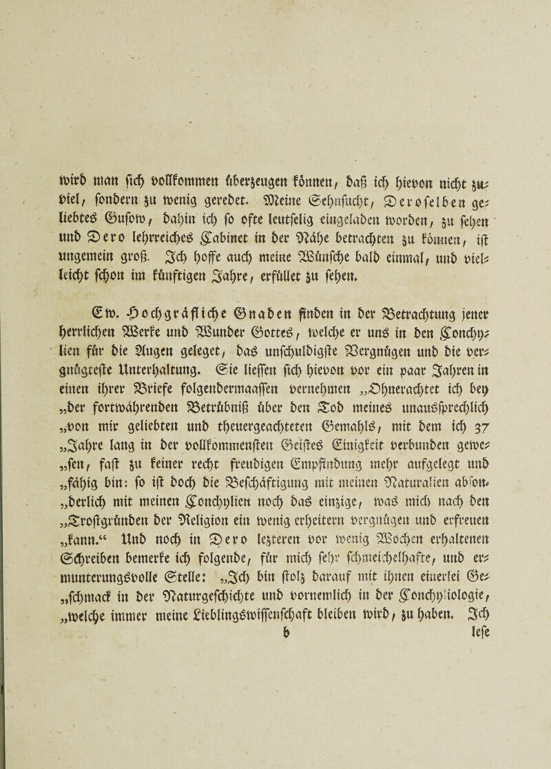 mb man ftd) oollfommen überzeugen fottnen, baß ich hieoon nid&t *tt? viel/ fonbern zu roenig geredet, kleine ©ehnfttd)t/ Sero fei ben ge; liebtet ©ufon>/ id) fo ofte leutfelig eingelaben morbett, §u feiert unb Sero le^rretcf)eö g^abmet in ber Nahe betrachte« $ü fornten, ungemein groß. 3d> hoffe auch meine 2ßünfd)e halb einmal/ unb Piel; leicht fd)on im fünftigen Sahre/ erfüllet zu feiern / ©to. d)gräfliche ©naben flnbett in ber Betrachtung jener herrlichen BBerfe unb BBunber ©ottt$, toelche er uns in ben Mond)t); lien für bie Singen geleget, ba£ unfchulbigffe Vergnügen unb bie per; gnügteffe Unterhaltung. @te lieffett ftch hieuon *>or ein paar fahren in einen ihrer Briefe folgenbermaaffen pernehmen „Shueradjtet ich btt) „ber fortmdhrenben Betrübniß über ben Sob meinet unauSfprechlid) „pon mir geliebten unb theuergeachtetett ©emahtö/ mit bem ich 37 „Sahre lang in ber pollfommenffen ©eiffeö ©nigfeit perbttnben gerne; „fen / fajl zu feiner recht freubigen ©mpfmbung mehr aufgelegt unb „fähig bin: fo ijf hoch bie Befchdftiguug mit meinen Naturalien abrom „berlich mit meinen Mond)t)liett noch ba£ einzige/ m$ rnid) nach ben »Stoffgrünben ber Neltgion ein toettig erheitern Pergnügen unb erfreuen „fann.“ Unb noch in Sero lederen por toemg Wochen erhaltenen (schreiben bemerfe ich folgenbe, für mich fef)r fd>niei;t>e 1 f>afte, unb er; muntermtgSPolle (Stelle: „Sd> bin ffolz barauf mit ihnen einerlei ©e; „fehmaef in ber Naturgefchichte unb pornemlich in ber Monadologie/ „welche immer meine £iebling$wiffenfd;aft bleiben mb, zu haben. 3d> b lefe