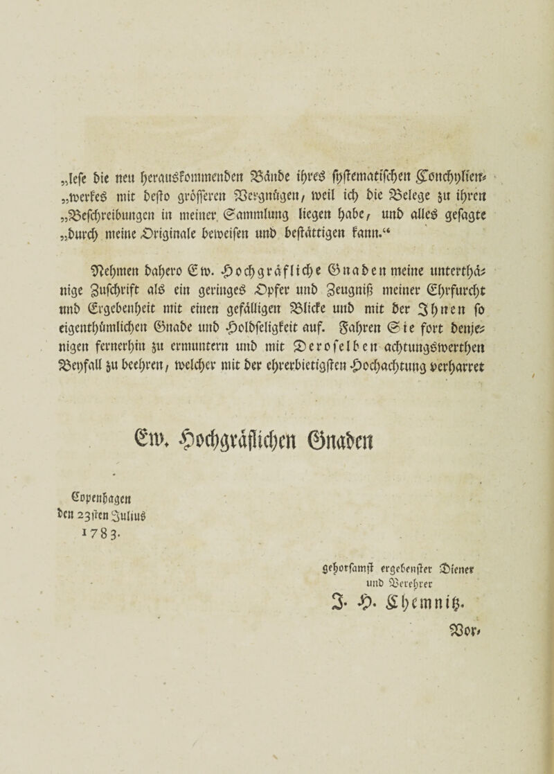 5jefe bie nett tyerauSfommenben Bditbe tyreg ft>ffemattfcf)en gTond)t)ftrett* „roevfe^ mit beßo grojferen Bcrgm'tgen, meil id> bie Belege $u tf)rctt „Beitreibungen in meiner. Sammlung liegen fyobtr unb alle£ gefugte „burcf) meine -Originale bemeifen unb beffdttigett farm.“ 9M)mett babero €n>. *g)o^graf(t<t>e 0ttaben meine tmtertl)^ nige gufebrift alt? ein geringe^ Opfer tmb geugnif? meiner €l;rfurd)t unb (Srgebenbeit mit einen gefälligen Blicfe unb mit ber 3l)nen fo eigentümlichen @5nabe unb ^clbfeligfeit auf. Sauren <& i e fort benje? nigett fernerem $u ermuntern unb mit Serofelben acbtungtSmertben Bepfall 5« beehren/ meiner mit ber el>rerbietig|fen £ocbacbtung beharret ^od)gvd{]ld)m ©nakn ßopenljagcn ben 23denSulm^ 1783- Sefjorfamfl ergefonjjet Vierter uitb $3euchrer 3- •£>• 23or<