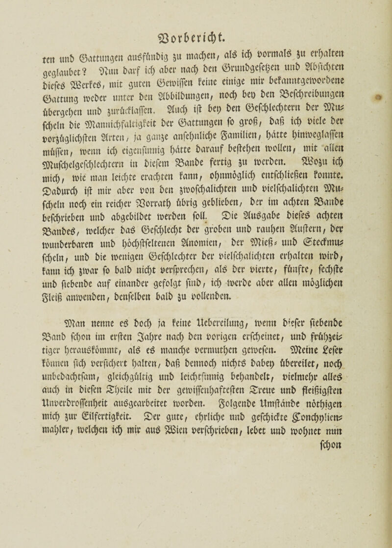 «Sof&eric&t. tcit unb ©ottungen audfüttbig 5» machen, old ich »ormold 51t ereilte« gcglmibet ? «Nun barf ich «bei- nach beit ©runbgefe(3en uitb 2ibfid)tett biefeö 5£ßet-feö, mit guten ©emiffen feine einige mir befanntgcmorbene ©nttung rocber unter ben Slbbilbungen, noch bei) ben Sefchreibungen übergehen unb $urücf laßen. Sind) iff bei) ben ©efchled)tetn ber TOtu* fcf>eln bie 9Kannid)faItigfeit ber ©ottungen fo groß, baß id) »icle ber »orjügIid)ften Sirteit, in ganje onfehnliche gamilien, hatte hinmeglaffen mfifien, wenn ich cigenfinnig f>«tte barauf befielen molien, mit ollen 9Kufcf)efgefcf)Iecf)tern in btefem Sanbe fertig 5» merbctt. S£o$u ich mid), rnie man Ieid)te erachten famt, ofjnmöglid) entfchließen fonnte. ©nburd) ifi mir ober »ou ben sn>ofcf)altcf)tett nub »ielfchalid)ten fcfjeln ttod) ein reicher iQorratf) übrig geblieben, ber im achten fömtbe betrieben nub abgebilbet merben foil. Sie Süudgabe biefed ad)tett SSonbed, meid)« bas ©efdjlecht ber groben unb rou(>ett 2iu|iern, ber muttberboren unb h»d)ßfeltenen fünomien, ber Sföieß* unb ©tecfmtt: fd)dn, unb bie menigeit ©efd)lcd)tcr ber »ieIfchoiid)ten erhalten mirb, fann id> 5t»ar fo bolb nid)t ©erfprecfjeti, old ber »irrte, fünfte, fcd)(fe unb ficbettbe auf einanber gefolgt ftub, td) tuerbc ober allen mögltcfjen gleiß onmcnben, benfclbeit bolb ju »olfenben. ©fott nenne ed bod) ja feine Itcbereiluitg, men« b'efer ftebenbe Sanb fcf)ott im erßen gol)re nacf) ben »origen erfcheiitet, unb früljjeü: tigcr bcroudfömmt, old ed manche »ermuthcn gemcfen. TUleine l'efer fönnen fid) »erfic!)crt halten, boß benitod» nichts bobet) übereilet, noch unbebocf)tfom, gleichgültig unb leichtfimtig beljonbelt, »ielmel)r oiled oud) in biefeit Steile mit ber gemijfen!)aftcßen Sreue unb ßeifiigffen Un»erbro(fenf)eit oudgeorbeitet morben. golgenbe Umßönbe nötf)igen mich jur ©Ifertigfeit. Ser gute, ehrliche unb gefchidte ^ondjpücn# mohler, welchen ich mir oud Xßieu »erfchriebett, lebet unb mohitet nutt fdgott