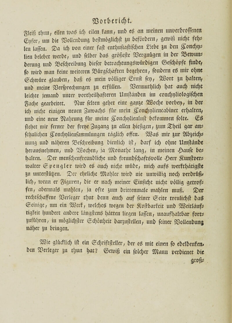 gleiß eilen maS id) eilen tarn, unb cö an meinen uttt>er5rc(fenett 0;fer, um Me ©oflen&ung beßmoglicbß $u befördern, gewiß nicht feh? len laßen. £>a icf> ron einer fafb entfyußaßifcßen £:ebe $u ben (£ond)t)? (ten belebet werbe, unb felber ba£ größere Vergnügen tu bet i>$ewuu? fcerung unb 23efd)reibung biefer betradjtungSWürbtgett ®efd)opfe ftnbe, fo wirb man feine weiteren SBürgfchäften begehren, fcnbern eö mir ol)ne ©chmüre glauben, baß e£ mein völliger (£rnß fet), Sßort §u galten, unb meine >öerfprecf)ungen |u erfüllen. SSermuthltd) l)at and) nicht iekßte jernanb unter portl)eilhafteren Umßdnben im cond)t)liologifchen gad)e gearbeitet, 9?ur feiten gebet eine gan&e $3od)e rorbet), in bet* id) nid)t einigen neuen 3umacf>£ für mein ^onebplieucabinet erhalten/ unb eine neue Nahrung für meine gCoud)t)lienluß: befommett folte. ßeßet mir ferner ber fret>e gugang $u allen ßteftgen, $um Äßeil gar an? festlichen (£ond)t)lieufarcmlungen täglich elfen. 2Ea£ mir $ur ^b^eid)? nuttg unb näheren ^efcßreibung bienlicf) iß/ barf id) ohne Umßdttbe ßerau^neßmen/ unb ^ßecßen, ja Sftonathe lang, in meinen £aufe be? halten. £)er menfd)enfreunblicße unb freunbfchaftSuolle £err Äunßper? maltet* Spengler wirb e$ and) nicht ntübe, mich auf£ merftßdtigße $u itnterßügeit. £>er eßrlidje Sttaßler wirb nie unwillig nod) perbrüß* lid), wenn er gigurett, bie er nad) meiner (£inftd)t nicht pollig getrof? fett, abermals maf>len, ja ofte $um brittenmale mahlen muß. <£)er red)tfcf>affene Verleger tßut benn auch auf feiner @eite treulich!? ba$ Peinige, um ein SÖSerf, welche^ wegen ber Äoßbarfeit unb SBeitlduf? tigfeit ßunbert anbere längftenö hatten liegen laßen, unaufhaltbar fort? ^führen, in möglicher €d)6nl)eit bar^ußellen, unb feiner ’Sollettbung ttdl)er $u bringen. t Sßie gh'icflicf) i(l ein ©d)vift|Mer, bee eg mit einen fo ebelbenfett» 6en Verleget &u t!;un l)at? ©eivif; ein folget ®nnu oerbienet bie gvofy