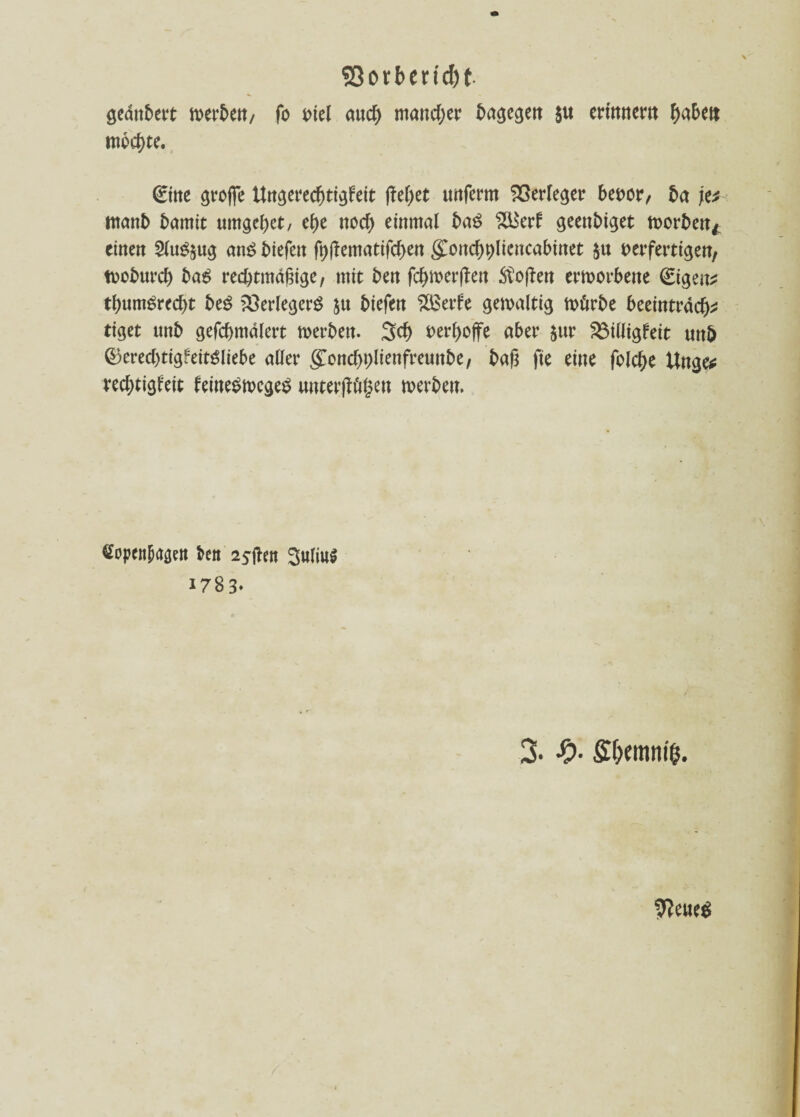 geanbert n>ert>e«/ fo t>tel and) mand;er ta^egett 5« erinnern haben mochte. (Eine große ttngerecßtigfeit ßeßet unferm Verleger bevor, ba \v tttanb t)amtt umgebet/ ehe noch einmal baß $lkrf geenbiget worben* einen 2fu$&ug ans liefen fhßematifd)en $ond)t)licncabinet §u verfertigen, tvoburd) baS rechtmäßige, mit ben fcßwerßen Stoßen erworbene €igen^ thumSred)t beS Verlegers ju hießen 2Berfe gewaltig Wörbe beeintrad)2 tiget unb gefchmalert werben. 3cß verßoffe aber $nr S3illigfeit unb ©ered)tigfeitSliebe aller g!ond)hlienfreunbe, baß fte eine folche Unge* redjtigl'eit leineSwcgeS unterflögen werben. Copcn^en freu 2$ffrn 3uliu$ 1783» 3. #• £f>emniß. U?ewe^