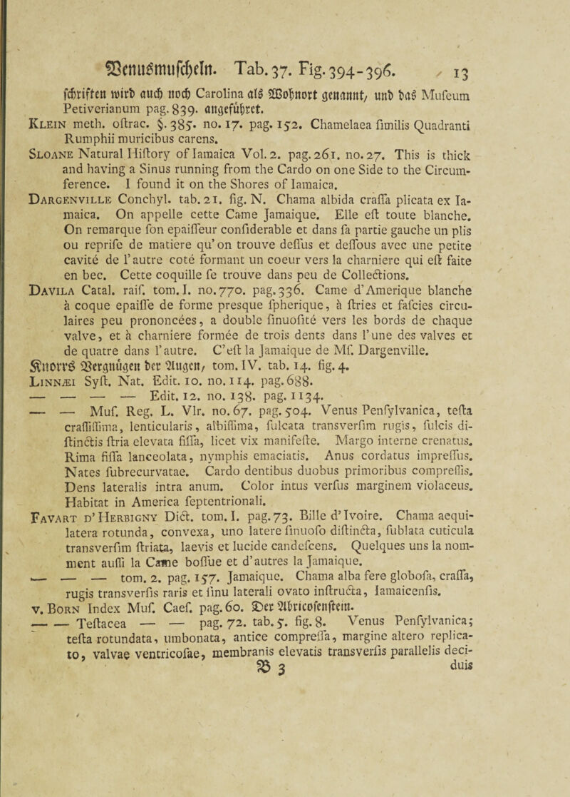 griffen witt> <ntd) no# Carolina al$ S&oljnort cjeuaitnt/ uni) t>a$ Mufeum Petiverianum pag. 839. an^efüfsrct Klein meth. oftrac. §. 38V no. 17. pag. 152. Chamelaea fimilis Quadranti Rumphii muricibus carens. Sloane Natural Hifiory oflamaica Vol. 2. pag. 261. no. 27. This is thick and having a Sinus running from the Cardo on one Side to the Circum- ference. 1 found it on the Shores of Iamaica. Dargenville Conchyl. tab. 21. fig. N. Chama albida crafia plicata ex Ia¬ maica. On appelle cette Came Jamaique. Elle efi tonte blanche. On remarque fon epaifieur confiderable et dans fa partie gauche un plis 011 reprife de matiere qu’on trouve defius et deflbus avec une petite cavite de l’autre cote formant un coeur vers la charniere qui eft faite en bec. Cette coquille fe trouve dans peu de Colletfiions. Davila Catal. raif. tom.I. no.770. pag.336. Came d’Amerique blanche ä coque epaifie de forme presque fpherique, a ffcries et fafcies circu- laires peu prononcees, a double finuofite vers les bords de chaque valve, et a charniere formee de trois dents dans l’une des valves et de quatre dans l’autre. C’eft la jamaique de Mf. Dargenville. Ättorvö SBergnthjen ber klugen/ tom. IV. tab. 14. fig. 4. LiNNiEi Sylt. Nat. Edit. 10. no. 114. pag. 688* — — — — Edit. 12. 110.138. pag. 1134. — — Muf. Reg. L. Vir. no. 67. pag. yoq. Venus Penfylvanica, tefia crafliflima, lenticularis, albiffima, fiilcata transverfim rugis, fulcis di- fiinclis firia elevata fifia, licet vix manifefie. Margo interne crenatus. Rima fifia lanceolata, nymphis emaciatis. Anus cordatus impreffiis. Nates fubrecurvatae. Cardo dentibus duobus primoribus compreffis. Dens lateralis intra anum. Color intus verfus marginem violaceus. Habitat in America feptentrionali. Favart d’Herbigny Diel. tom. I. pag. 73. Bille d’Ivoire. Chama acqui- latera rotunda, convexa, uno latere iinuofo difiin&a, fublata cuticula transverfim ftriata, laevis et lucide candefcens. Quelques uns ia nom¬ ment auffi la Came bofiue et d’autres la Jamaique. ,__ — — tom. 2. pag. 157. Jamaique. Chama alba fere globofa, crafia, rugis transverfis raris et finu laterali ovato infiru&a, lamaicenfis. v. Born Index Muf. Caef. pag. 60. £>er 2Rricofenftem. -Teftacea — — pag. 72. tab.5. fig. 8. Venus Penfylvanica; tefia rotundata, umbonata, antice comprefia, margine altero replica- to, valvae ventricofae, membranis elevatis transverfis parallelis deci- 58 3 duis