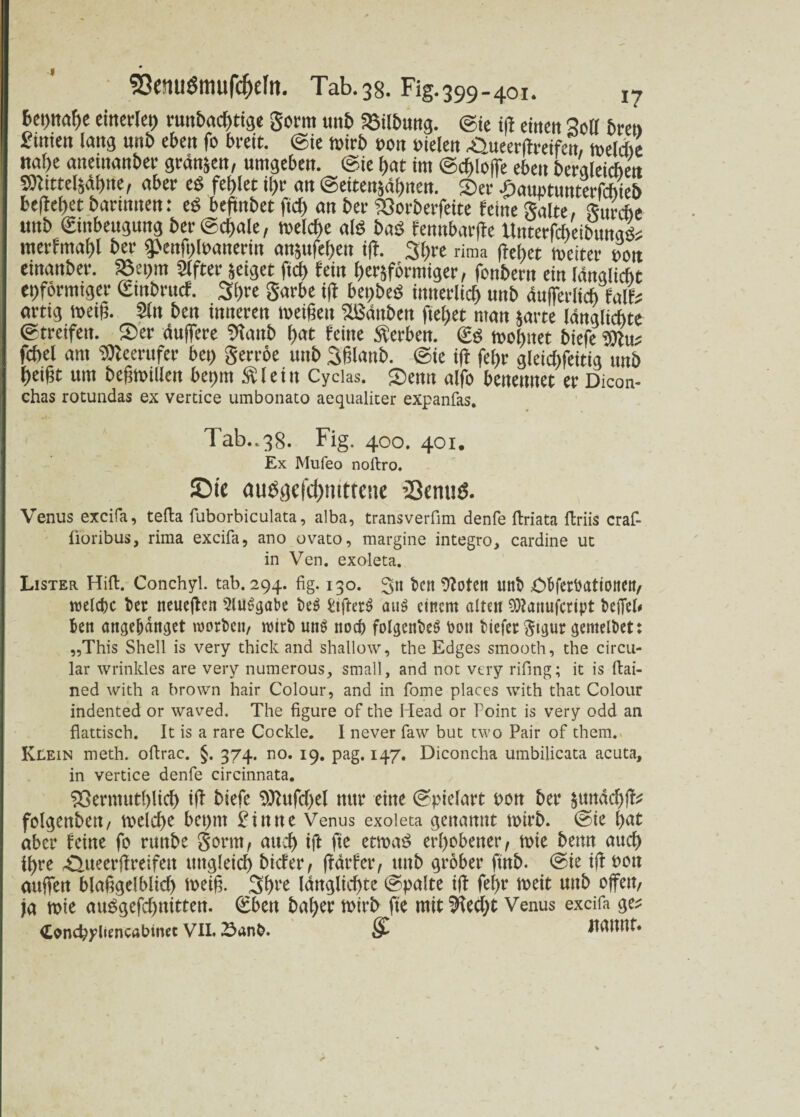 I föenuSmufcfrcIii. Tab.38. Fig.399.401. I7 6ei)iwf»c einerlei) vu»bact>tige gönn unb Silbtmg. ©ie ift einen Sott bren hinten lang unb eben fo breit, ©ie wirb eott oielett Sueerßreifen, welAe nal)e aneütanber grdnjen, umgeben, ©ie hat im ©chloffe eben beraleichen SDItttelsdhite, aber cS fehlet ihr an ©ettenjafjiten. Sec öauptunterfchieb beliebet barutnen: eg beftitbet ftd> an ber 23orberfeite feine gälte, gurcbe unb Einbeugung ber ©cl)ale, welche als bas femtbarfle UitterfcheibunaSs merfmabl ber g>enß)Wanerin an^ufeben i|I. 3t)re rima (lel)et weiter hon emanber. 58et>m Slfter jeiget fiel) fein herdförmiger, fonbern ein längliche eiförmiger Etnbrucf. 3l)re garbe i(I bei>beS innerlich unb äußerlich falb artig weif?. Sin beit inneren weißen 3Bditben fielet man jarre länglichte ©treifeit. Ser duffere SRattb f)at feine Serben. ES wohnet biefe ?0Iuj fcbel am SSJleerufer bet> gerröe unb Sßlanb. ©ie i(t feijr gleidtfeitig unb heißt um beßwillen beprn “allein Cycias. Senn alfo benennet er Dicon- chas rotundas ex vertice umbonato aequaliter expanfas. Tab..38. Fig. 400. 401. Ex Mufeo noftro. ©ic auögc|‘d)mttc!ic ’Semid. Venus excifa, tefta fuborbiculata, alba, transverfim denfe ftriata ftriis craf- fioribus, rima excifa, ano ovato, margine integro, cardine ut in Ven. exoleta. Lister Hift. Conchyl. tab. 294. fig. 130. 3tt ben totere unt> cObfer^ationeit/ welche ber neueren SluSgabe beS Stfrerö au$ einem alten 93?anujcrtpt befiel# fcen attgeljdnget morben, wirb uns noch folgenbeö bon tiefer $tgur <;entelbet: „This Shell is very thick and shallow, the Edges smooth, the circu¬ lar wrinkles are very numerous, small, and not very rifing; it is ftai- ned with a brown hair Colour, and in fome places with that Colour indented or waved. The figure of the Head or Point is very odd an fiattisch. It is a rare Cockle. I never faw but two Pair of them. Klein meth. oftrac. §. 374. no. 19. pag. 147. Diconcha umbilicata acuta, in vertice denfe circinnata. 9ßermutl)ltcf) ift biefe 9ttufd)el mtr ettte Spielart t>ott ber $un4cf)ff* folgettbett, tveld)e bct>m £ittne Venus exoleta genannt toirb. @te bat aber feine fo ruttbe Sonn/ aud) ift fte ettoaS erhobener/ tote benn auch i\)vt .Quecrflreifett ungleich btefer, j?drfer, unb grober ftnb. ®te iff t>o» auffen Mangel bltd) toetff 3f)re (dttglicf>tc (Spalte ift fef>r toeit unb offen, ja mie mtSgefd)nitten. (£bett bafyer totrb fte tutt !fted)t Venus excifa ge^ Concbyliencabinec VIL 23unb. S- JUUUtt.