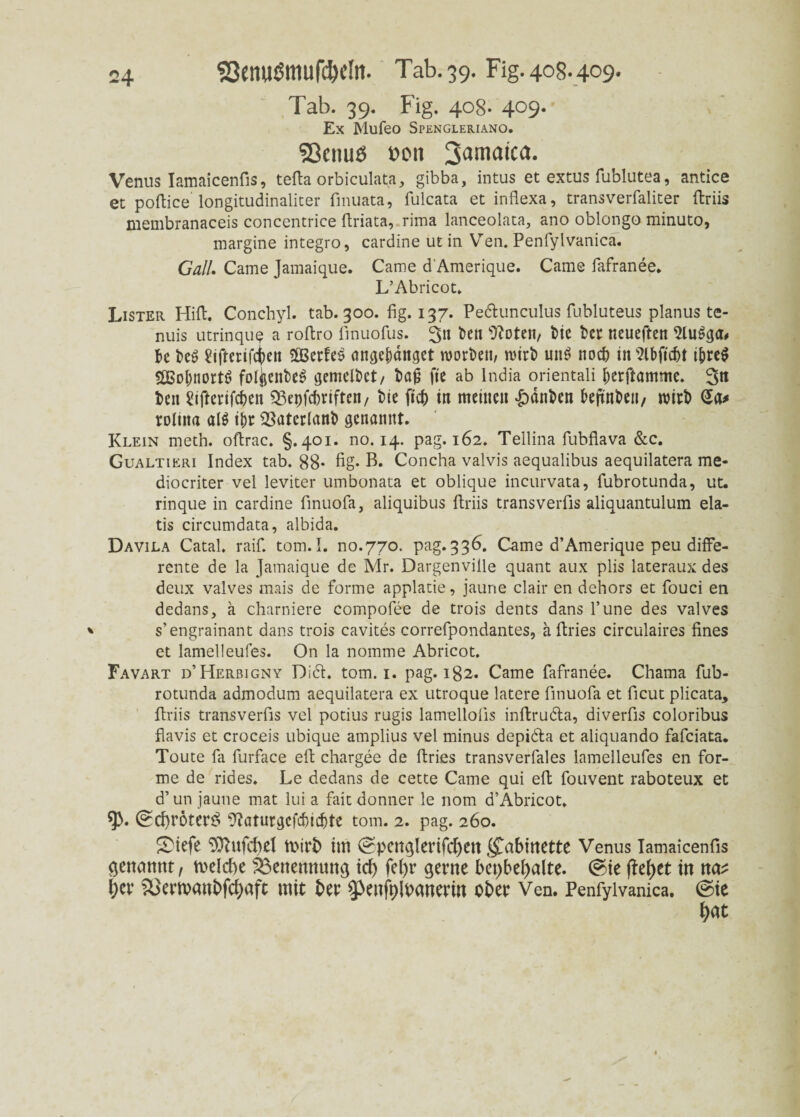 5Semiöttiufd)dtt. Tab. 39. Fig.408.4c9. Tab. 39. Fig. 408. 409. Ex Mufeo Spengleriano. Sßcnuö »on Jamaica. Venus Iamaicenfis, tefta orbiculata, gibba, intus et extus fublutea, antice et poftice longitudinaliter finuata, fulcata et infiexa, transverfaliter ftriis membranaceis concentrice ftriata, rima lanceolata, ano oblongo minuto, margine integro, cardine ut in Ven. Penfylvanica. Gail. Came Jamaique. Came d Amerique. Came fafranee. L’Abricot. Lister Hill. Conchyl. tab. 300. fig. 137. Pedunculus fubluteus planus te- nuis utrinque a rofiro finuofus. 3» kn sJ?oten, bie bet neueften k be£ Üiftenftien $Berfeö angebattget worben, wirb un$ noch in Slbficbt ibre$ 5GBot)nortö folj$enbee> gemclbet/ bag fte ab lndia orientali berftamme. 3« bcn üifterifckn ^Bepfcbriften/ bie ftdb in meinen &änbcn kjtnbeti/ wirb Sa# roliita al$ ibr 2$atcrlanb genannt. Klein meth. oflrac. §.401. no. 14. pag. 162. Tellina fubflava &c. Gualtieri Index tab. 88* fig- B. Concha valvis aequalibus aequilatera me- diocriter vel leviter umbonata et oblique incurvata, fubrotunda, ut. rinque in cardine finuofa, aliquibus ftriis transverfis aliquantulum ela- tis circumdata, albida. Davila Catal. raif. tom.I. no.770. pag.336. Came d’Amerique peu diffe¬ rente de la Jamaique de Mr. Dargenville quant aux plis lateraux des deux valves mais de forme applatie, jaune clair en dehors et fouci en dedans, a charniere compofee de trois dents dans l’une des valves s’engrainant dans trois cavites correfpondantes, ä Pries circulaires fines et lamelleufes. On la nomme Abricot. Favart d’Herbigny Did. tom. 1. pag. 182. Came fafranee. Chama fub¬ rotunda admodum aequilatera ex utroque latere finuofa et ficut plicata, ftriis transverfis vel potius rugis lamellofis inftruda, diverfis coloribus flavis et croceis ubique amplius vel minus depida et aliquando fafciata. Toute fa furface eft chargee de ftries transverfales lamelleufes en for¬ me de rides. Le dedans de cette Came qui efi; fouvent raboteux et d’ un jaune mat lui a fait donner le 110m d’Abricot. (£d)röter$ 9?aturgcfd)idfte tom. 2. pag. 260. SMefe TOTufcbel toirb im ^pcnglerifcben Kabinette Venus Iamaicenfis genannt, rnelcbe Benennung tcf> fe()r gerne bepbetyalte. ©ie fielet in na? i)er &>emanbfcf)aft mit ber ^enfplbanerin ober Ven. Penfylvanica. @ie