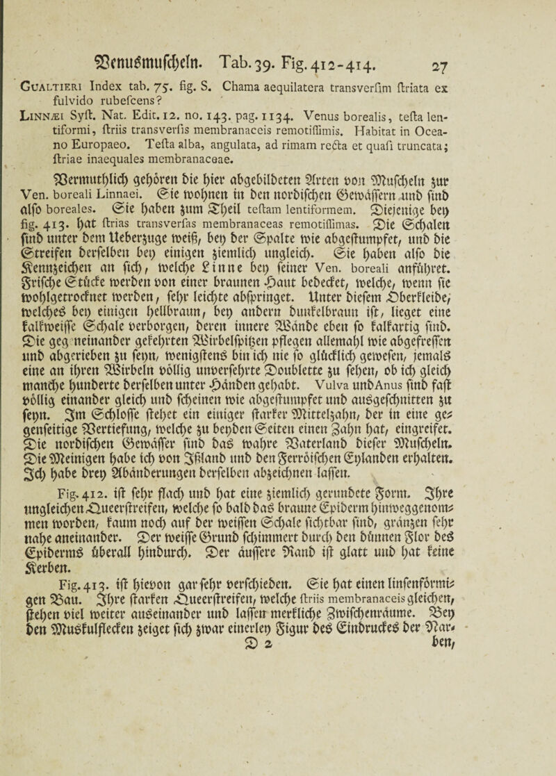 Gualtieri Index tab. 75. fig. S. Chama aequilatera transverfim ftrlata ex fulvido rubefcens? Linn^i Sylt. Nat. Edic. 12. no. 143. pag. 1134. Venus borealis, tefta len- tiformi, ftriis transverfis membranaceis remotiffimis. Habitat in Ocea- no Europaeo. Telia alba, angulata, ad rimam refta et quafi truncata; ftriae inaequales membranaceae. Vermutftüd) gedornt bie hier abgebilbeten Wirten pon 9ttufd)eln $ur Ven. boreali Linnaei. (Sie toofynen ilt bett rtorbifcf)Crt ©etodjfern 4Mb ftnb alfo boreales. (Sie l)aben Jitttt r£l)eil teftam lentiformem. diejenige bet) fig. 413. ()at ftrias transverfas membranaceas remotiffimas. 2>ie (Sd)alen ■ ftnb unter bem Ueber$uge bet) ber (Spalte tote abgeftumpfet, unb bie Streifen betreiben bet) einigen jiemltd) ungleich (Sie fyabett alfo bte ^enn^eidten an ftd), toeld)e £ i tt n e bet) feiner Ven. boreali anföpret. grtfd)e (Stüde toerben pott einer braunen T)attt bebed'et, toeld)e, toenn ftc tpofjlgetrodnet toerben, fef>r leichte abfpringet. Unter biefem ^3berf(eibe> toeld)e£ bet) einigen hellbraun, bc\) anbern bunfelbraun ift, lieget eine falftoeijfe (feciale perborgen, bereu innere VSdnbe eben fo falfartig ftttb. £>ie geg neittattber gefehlten VSirbelfpipen pflegen allemal)! toie abgefreffen unb abgerieben &u fepn, toenigflemS bin id) nie fo glüdlid) getoefen, jemals eine an if>ren Wirbeln pollig unperfefjrte £)oublette $u feiten, ob id) gleich ntand)e ^nnberte berfelben unter T)dnben gehabt. Vulva unb Anus ftnb fafl pollig etnanber gleich unb fefteinen toie abgefhtmpfet unb auSgefcbnitten $u fepn. 3m (Sd)lojfe fielet ein einiger jlarfer 3ftittel$af)tt, ber in eine ge* genfeitige Vertiefung, toeld)e $u bepbett (Seiten einen gaf)n l>at, eingreifet. £)ie norbifd)ett ©etodfier ftnb baS toa^re Vaterlattb biefer 9ttufd)eln. S)ie Peinigen l)abe td) Pott 3f?(anb unb bengerroifd)en(£planben erhalten. 3d) habe brep Sfbdnberungett berfelben ab§eicf>nen lafiett, Fig-. 412. ifl fetyr flad) unb f>at eine ^ientlid) gerunbete gorrn. 3bre ungleidf>enÄuecrffreifen, toeld)efo balbbaS braune €piberm bimoeggenom* tuen toorbeu/ faum nod) auf ber toeiffett (Sd)a!e ftcbtbar ftnb, grausen fel)r nabe anetnattber. £>er toeiffe 0runb fd)immert bttrd) ben bt'tmten Slot beg €ptberm£ überall l)inburd). £>er duffere ^tanb tjt glatt mtb l)at feine Serben. Fig. 413. ij! l)iepon gar fel)r perfd)ieben. (Sie b>at einen linfenformi* gen Vau. 3bee (Warfen ^ueerflreifett, toelcbe ftriis membranaceis gleichen, (leben Piel toeiter auSeinanber unb lajfen merflicbe Stoifcbenrdttme. Vep ben 2ttu£fulfledeu geiget ftd) $toar einerlep gtgur beb ^ittbrudeb ber 9?ar* S> z ben,