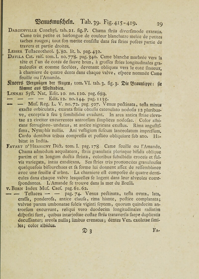 Dargenville Conchyl. tab.21. fig.P. Chama ftriis diverfimode exaratis. Came tres petite et bärlongue de couleur blanchatre melee de petites taches rouges; tout fon merite confifte dans fes ftries pofees partie de travers et partie droites. Lesser Teftaceotheol. §.80. lit. b. pag. 432. Davila Cat. raif. tom.I. no.778. pag. 340. Came blanche marbree vers la tete et l'un de cotes de fauve brun, ä großes ftries longitudinales gra- nuleufes et comme ficelees, devenant obliques vers le cote finueux a charniere de quatre dents dans chaque valve, efpece nommee Came feuille ou l’Amande. ÄttOtTS SScrpu^eit Der Slugett, tom.VI. tab.3. fig.3. 33raunlippc; ftc fommt au$ SBefttnbiert. Linn^ei Syft. Nat. Edit. 10. no. 120. pag. 689. *— — — — Edit. 12. 110.144. pag. 1135'. — — Muf. Reg. L. V. no.72. pag. 507. Venus pe&inata, tefta minus exadte orbiculata, exarata ftriis obtufis catenulato nodofts I2pluribus- ve, exceptis 2 feu 3 femibifidae evadunt. In area antica ftriae eleva- tae 12 circiter excurrentes antrorfum fimplices nodofae. Color albi¬ cans ferrugineo-undatus, at antice nigricans exuftus. Rima anguftif- fima, Nymphis nullis. Ani veftigium fufeurn lanceolatum impreßum. Cardo dentibus tribus compreflis et poftieo obliquiore ftib ano. Ha¬ bitat in Indiis. Favart d’Herbigny Diel. tom.I. pag. 178- Came feuille ou l’Amande. Chama admodum aequilatera, ftriis granulatis plerisque bißdis oblique partim et in longurn dudlis ftriata, coloribus fubalbidis croceis et ful- vis variegata, intus candicans. Ses ftries tres prononcees granuleufes quelquefois bifourchues et fa forme lui donnent aflez de reflemblance avec une feuille d’ arbre. La charniere eft compofee de quatre denti- cules dans chaque valve lesquelles fe logent dans leur alveoles corre- fpondantes. L’Amande fe trouve dans la mer du Brefil. v. Born Index Muf. Caef. pag. 61.62. — -— Teftacea —* — pag. 74. Venus pedlinata, tefta ovata, lata, crafla, ponderofa, antice claufa, rima hiante, poftice complanata; valvae parum umbonatae fulcis viginti feptem, quorum quindecim an¬ trorfum excurrunt, reliqui vero duodecim longitudinales radiatim difpofiti funt, quibus interjedtae coftae ftriis transverfis faepe duplicatis decuflantur; areola nullaj limbus crenatus3 dentes Ven. exoletae fimi- les j color albidus. 2> 3 Fa-