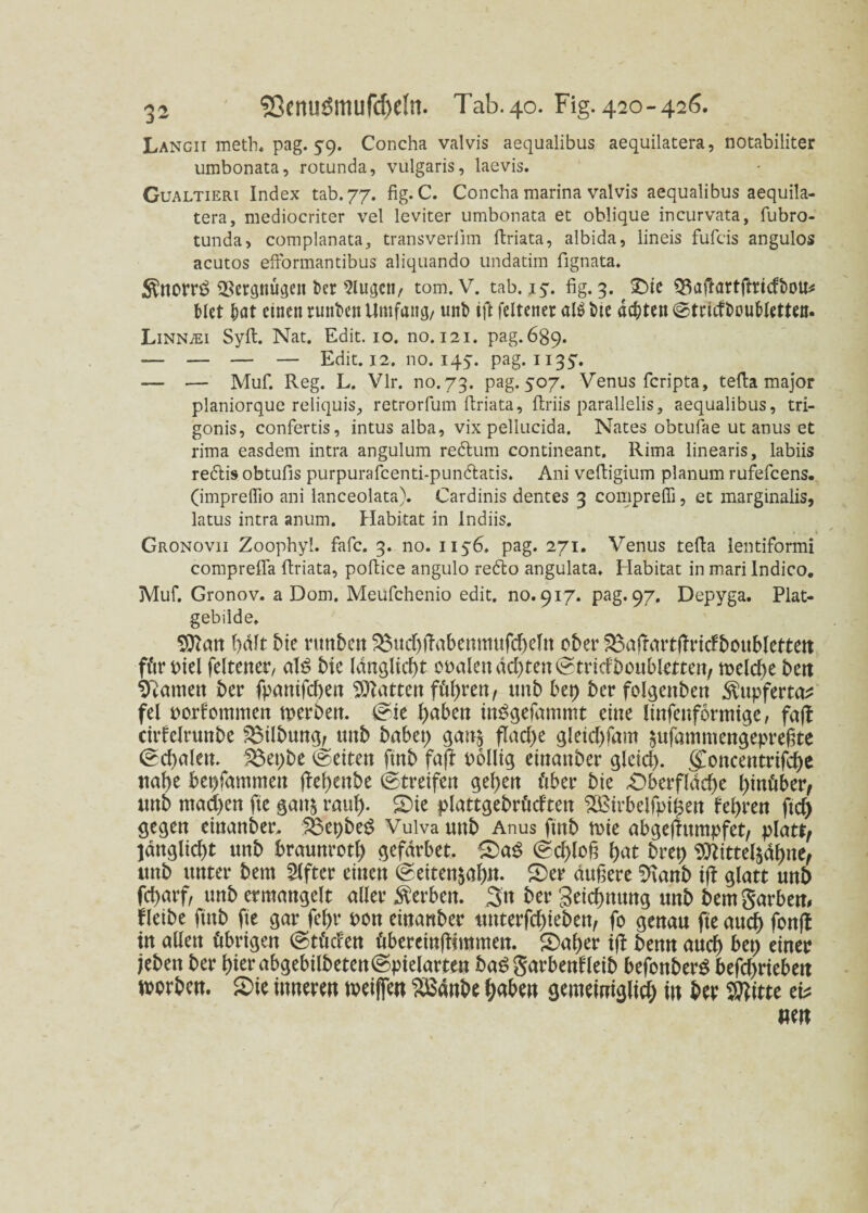 Langii meth. pag. 5-9. Concha valvis aequalibus aequilatera, notabiliter umbonata, rotunda, vulgaris, laevis. Gualtieri Index tab.77. fig. C. Concha marina valvis aequalibus aequila¬ tera, mediocriter vel leviter umbonata et oblique incurvata, fubro- tunda, complanata, transveriim firiata, albida, lineis fufcis angulos acutos eftormantibus aliquando undatim fignata. $norr£ Vergnügen fcer 2lugctt/ tom. V. tab. iy. fig. 3. ^ ©ie ^aftartftridbou* Met bat einen runben Umfang/ unb ift feltener alöbie achten ©tridbouMetten. LiNNiEi Sylt. Nat. Edit. 10. no. 121. pag.689. — — — — Edit. 12. no.iqy. pag. 1135'. — — Muf. Reg. L. Vir. no.73. pag. 507. Venus feripta, tefia major planiorque reliquis, retrorfum firiata, firiis parallelis, aequalibus, tri- gonis, confertis, intus alba, vix pellucida. Nates obtufae ut anus et rima easdem intra angulum redlum contineant. Rima linearis, labiis redtis obtufis purpurafcenti-pundlatis. Ani vefiigium planum rufefeens. (impreflio ani lanceolata). Cardinis dentes 3 comprefli, et marginalis, latus intra anum. Habitat in lndiis. » 1 Gronovii Zoophyl. fafc. 3. no. 1156. pag. 271. Venus tefia lentiformi comprefia firiata, poftice angulo redto angulata. Habitat in mari Indico. Muf. Gronov. a Dom. Meufchenio edit. no. 917. pag. 97. Depyga. Plat- gebilde. Sttan bdft 5te runben 3$ud)fhtbennutfd)eltt ober $3a!rartftridboubletten für oielfeltener/ al£ bic (dngltcf)t oralen ddjten^tricfboubletten, melcfyebert tarnen ber fpanifd)en hatten führen, ttnb bep ber folgenben $upferta* fei rorfommen merbett. ©ie haben inSgefammt eine linfenformige, faß chdclrunbe fBübung, mtb babep gan| flache gleid)fam £ufammengepre§te 0d)alen. £$epbe ©eiten fmb faß rollig einattber glcid). (£oncetttrifcbe nabe bepfammett ßel)enbe ©treifen geben über bie £>berfldd)e hinüber/ mtb mad>en fte gan$ raub- ©ie plattgebrüdtett $£irbeifnipen febren ftd) gegen etnanber. 58epbe$ Vulva uttb Anus ftnb rote abgeftitmpfet/ platt, ]dnglid)t unb braunrotl) gefdrbet. ©aS ©d>lo§ bat brep Sttittelädbne, mtb unter bem Elfter einen @etten$af)n. ©er duftere 9tanb ift glatt unb fd>arf, unb erntangelt aller Serben. 3tt ber Setcbmtng unb bemgarbem fleibe fütb fte gar febr non etnanber unterfd)tebett, fo genau fte auch fonß in allen übrigen @tüd:en übereinßjmmett. ©aber tß benn and) bep einer jebett ber (>iet abgebilbeten@pielarten ba$ garbenHeib befonberS betrieben morben. ©ie inneren weiften Sßanbe haben gemeiniglich in ber Wttc ei* «en