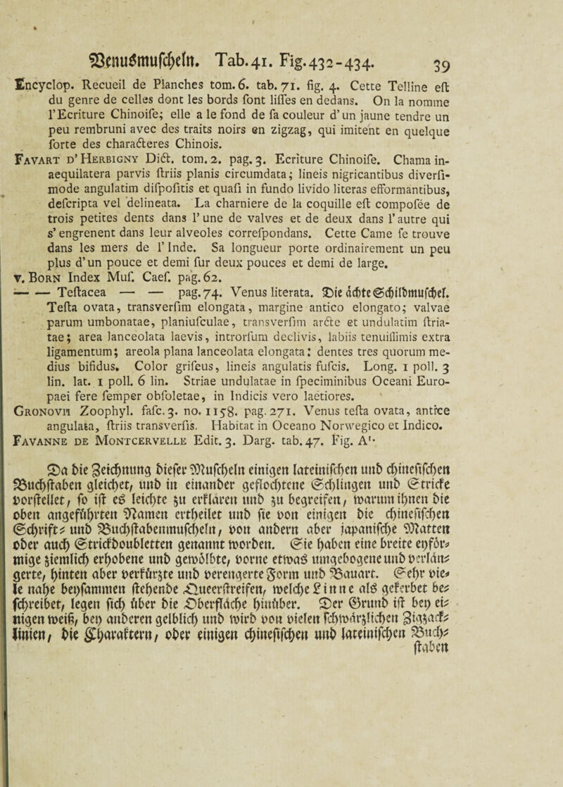 Encyclop. Recueil de Planches tom.6. tab. 71. fig. 4. Cette Telline eft du genre de celles donc les bords font liffes en dedans. On la nornme l’Ecriture Chinoife; eile alefond de fa couleur d’un jaune tendre un peu rembruni avec des traits noirs en zigzag, qui imitent en quelque forte des charadteres Chinois. Favart d’Herbigny Di6t. tom. 2. pag. 3. Ecriture Chinoife. Chama in- aequilatera parvis ftriis planis circumdata; lineis nigrieantibus diverfi- mode angulatim difpofitis et quafi in fundo livido literas efformäntibus, defcripta vel delineata. La charniere de la coquille eft compofee de trois petites dents dans Y une de valves et de deux dans l’autre qui s’ engrenent dans leur alveoles correfpondans. Cette Came fe trouve dans les mers de f Inde. Sa longueur porte ordinairement un peu plus d’un pouce et demi für deux pouces et demi de large. v. Born Index Muf. Caef. pag. 62. ■— — Teftacea — — pag. 74. Venus literata. &ie achte ©djilbmufcber. Tefta ovata, transverfim elongata, margine antico elongato; valvae parum umbonatae, planiufculae, transverfim arfte et undulatim ftria- tae; area lanceolata laevis, introrfum declivis, labiis tenuiilimis extra ligamentum; areola plana lanceolata elongata: dentes tres quorum me- dius bifidus» Color grifeus, lineis angulatis fufcis. Long. 1 poll. 3 lin. lat. 1 poll. 6 lin. Striae undulatae in fpeciminibus Oceani Euro¬ paei fere femper obfoletae, in Indicis vero laetiores. Gronovii Zoophyl. fafc<3. no. 1158. pag. 271. Venus tefta ovata, antfce angulata, ftriis transverfis. Habitat in Oceano Norwegico et Indico. Favanne de Montcervelle Edit. 3. Darg. tab. 47. Fig. A'- £>a bie geicbnung liefet’ $ftufcbeln einigen latetnifcben mb cbüteftfcbett S$ucb(iaben gleichet/ wtb tu einanber geflochtene (Schlingen uttb ©triefe porjiellet, fo ift et? letzte $tt erfLirett ttnb 51t begreifen, n>arttm ihnen bie oben mtgefieii>rten tarnen erteilet uttb fte oon einigen bie ebineftfeben ©cf>rift^ ttttb 33udblfabenntufcbdn, Pott anbern aber tapauifebe Rattert ober auch (Stridboubletten genannt toorben. (Sie haben eine breite et)for* ntige ziemlich erhobene unb gewölbte, tonte etwa£ umgebogene unb perlatt* gerte, hinten aber perfür^te unb verengerte Sonn unb Bauart, ©ehr vie^ ie nabe bepfammen ftebenbe ^ueerftreifen, n>efcf)e 2 i n tt e aB gef erbet be* febreibet, legen ftcb über bie £}berfldcbe biuöber. £>er ®nmb ift bet) tk itigen weih, bet) attberen gelblich unb voirb peu vielen fcbwdrälieben 3ig$acfc Jinien, bk ffjjaraftcm/ ober einigen ebineftfeben unb lateinifcben 23ud>*