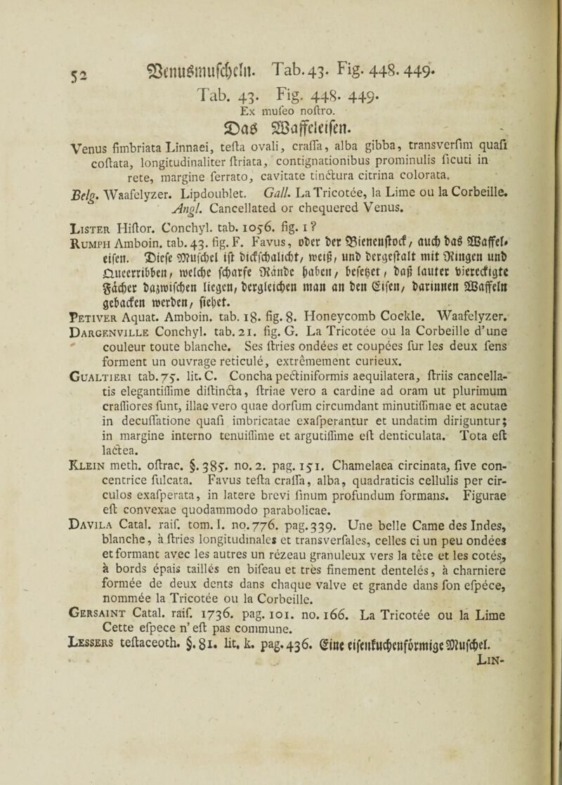 SÖcnuSmufc&cIii. Tab.43. Fig. 448.449- Tab. 43. Fig. 448. 449- Ex muleo noftro. SBaffeleifen. Venus fimbriataLinnaei, tefta ovali, craflfa, alba gibba, transverfim quafi coftata, longitudinaliter ftriata, contignationibus prominulis ficuti in rete, margine ferrato, cavitate tindura citrina colorata. Belg. Waafelyzer. Lipdoublet. Gail. LaTricotee, la Lime ou la Corbeille. Angl. Cancellated or chequered Venus. Lister Hiftor. Conchyl. tab. 1056. fig. 1 ? Rumph Amboin. tab. 43. fig. F. Favus, ot>er bcr Qßienettftocf, auch Sfißaffel# eifen. ®tefc $?ufd)el ift fcicffchalicht, weif, unfc fcergejtalt mit gingen unD dueerribben, welche fc|>arfe fRanfcc pabett / befeßet, txijj lautet fcierccfigte gächer bajwifchen liegen, dergleichen man an den (Stfen, darinnen SSaffeltt gebaefen werden, fiepet. Petiver Aquat. Amboin. tab. ig. fig. 8. Honeycomb Cockle. Waafelyzer. Dargenville Conchyl. tab. 21. fig. G. LaTricotee ou la Corbeille d’une couleur toute blanche. Ses ftries ondees et coupees für les deux fens forment un ouvrage reticule, extremement curieux. Gualtieri tab. 75. lit. C. Concha pediniformis aequilatera, flriis cancella- tis elegantiifime diftinda, ftriae vero a cardine ad oram ut plurimum cralfiores funt, illae vero quae dorfum circumdant minutiffimae et acutae in decufiatione quafi imbricatae exafperantur et undatim diriguntur; in margine interno tenuiffime et argutilfime eil denticulata. Tota eft ladea. Klein meth. oftrac. §. 38v no. 2. pag. 151. Chamelaea circinata, five eon- centrice fulcata. Favus tefla cralfa, alba, quadraticis cellulis per cir- culos exafperata, in latere brevi finum profundum formans. Figurae eft convexae quodammodo parabolicae. Davila Catal. raif. tom. I. no.776. pag.339. Une belle Came des Indes, blanche, a ftries longitudinales et transverfales, celles ci un peu ondees etformant avec les autres un rezeau granuleux vers la tete et les cotes, a bords epais tailles en bifeau et tres finement denteles, ä charniere formee de deux dents dans chaque valve et grande dans fon efpece, nommde la Tricotee ou la Corbeille. Gersaint Catal. raif. 1736. pag. 101. no. 166. La Tricotee ou la Lime Cette efpece n’ eil pas commune. Lessers tellaceoth. §. 8 x• lit. k. pag. 436. (Sine eifenfuchenfbrrnige $?uf<hel. Lin-