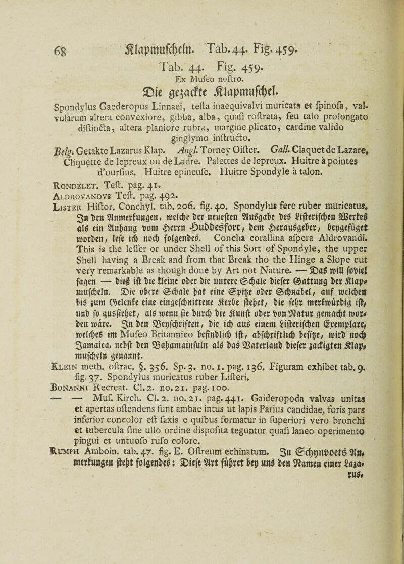 Tab. 44. Fig. 459. Ex Mufeo noftro. JDie geäffte Älapmufc&ek Spondylus Gaederopus Linnaei, tefta inaequivalvi muricata et fpinofa, val- vularum altera convexiore, gibba, alba, quafi roftrata, feu talo prolongato diftincta, altera planiore rubra, margine plicato, cardine valido ginglymo inftructo. Belg- Getakte Lazarus Klap. Angl. Torney Oifler. Gail. Claquetde Lazare* Cliquette de lepreux ou deLadre. Palettes de lepreux. Huitre äpointes d’ourfins. Huitre epineufe. Huitre Spondyle ä talon. Rondelet. Teft. pag. 41. Aldrovandvs Teft. pag. 492. Lister Hiftor. Conchyl. tab. 206. fig. 40. Spondylus fere ruber muricatus. Sn t>en Slnmerfungen, welche ter neueften 2lu$gafce te$ Sifterifcfwn SSerfeS «lg ein 5Jntang tom £crrn T)ubbe£fort / t>em £erauggefrer, fcepgefüget worfelt/ Iefe id) nodj folgenteg. Concha corallina afpera Aldrovandi. This is the lefifer or under Shell of this Sort of Spondyle, the upper Shell having a Break and from that Break tho the Hinge a Slope cut very remarkable as though done by Art not Nature. — SDag wiU fotiel fagen — tiejj ift t)ie fleine ober t>ic untere @d)ale tiefer ©attung ter $lap* mufcteln. £>ie ofccre ©ctale tat eine @pipe oter ©dma&el, auf welchen tig jum ©elcnfe eine eingefdmittene iterbe fielet/ tie fetr merfwurtig ijt/ unt fo gugfictet, alg wenn fite tnrd) tie ßunft oter ton^atur gemacht wor* ten wäre. Sn ten 25epfd)riftett, tie id) aug einem £iftcrifd)en ßfremplare, weld)e$ im Mufeo Britannico beftutlid) ift/ af>fd)riftltd) fcefige, Wirt nod> Samaica, nefcft ten SSaljamainfuIn alg tag SBaterlant tiefer iaefigten $lap# mufcfceln genannt. Klein meth. ofirac. §. 556. Sp. 3. no. 1. pag. 136. Figuram exhibet tab. 9. fig. 37. Spondylus muricatus ruber Lifteri» Bonanni Recreat. CI. 2. no.21. pag. 100. — — Muf. Kirch. CI.2. no.21. pag.441. Gaideropoda valvas unitas et apertas oftendens funt ambae intus ut lapis Parius candidae, foris pars inferior concolor efi faxis e quibus formatur in fuperiori vero bronchi et tubercula fine ullo ordine dispofita teguntur quafi laneo operimento pingui et untuofo rufo colore. Rumph Amboin. tab. 47. fig. E. Oftreum echinatum. Sn (£Cf)t)tU>öet£ nterfungen ftett fplgenteS; SDtefe $lrt führet tep un$ ten tarnen einer £a*a» ru$#