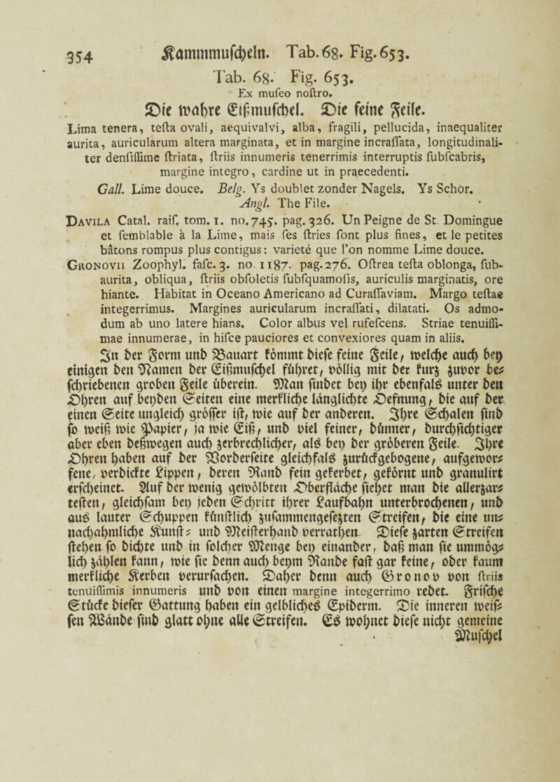 Tab. 68. Fig. 653. Ex mufeo noftro. ©te wahre Sifmufcbd. ©ie feine ftet'Ie. Lima tenera, tefta ovali, aequivalvi, alba, fragili, pellucida, inaequaliter aurita, auricularum altera marginata, et in margine incrafiata, longitudinali- ter denfiffime ftriata, ftriis innumeris tenerrimis interruptis fubfcabris, margine intcgro, cardine ut in praecedenti. Gail Lime douce. Belg. Ys doublet zonder Nagels. Ys Schor. Angl. The File. Davila Catal. raif. tom. 1. no.745:. pag. 326. UnPeigne de St. Domingue et femblable a la Lime, mais fes ftries font plus fines, et le petites bätons rompus plus contigus: Variete que l’on nomme Lime douce. Gronovii Zoophyl. fafc. 3. no. 1187. pag.276. Oftrea tefta oblonga, fub- aurita, obliqua, ftriis obfoletis fubfquamolis, auriculis marginatis, ore hiante. Habitat in Oceano Americano ad CuralTaviam. Margo teftae integerrimus. Margines auricularum incraflati, dilatati. Os admo- dum ab uno latere hians. Color albus vel rufefcens. Striae tenuifli- mae innumerae, in hifce pauciores et convexiores quam in aliis. S'tt ber gorrn unb Bauart fontmt biefe feine geile/ melche auch bei) einigen ben Manien ber ©ißmufchel führet/ pollig mit bet fur$ $uPor bv febriebenen groben geile überein. 9ttan ftnbct bep if)r ebenfal£ unter bert auf bepben Seiten eine merfliebe langlicbte Oefnung / bie auf ber einen ©eite ungleich groffer i(L, mie auf ber anberen. 3b^ ©cbalen ftnb fo meift rnie Rapier/ ja irie (£ig/ unb piel feiner/ bünnex, burebftebtiger aber eben belegen auch äerbrecblicber/ als bep ber gröberen geile. 3b** £>brett ba^e« auf ^Öorberfcite gleicbfalg $urücf gebogene / aufgemor* fene/ oerbiefte Rippen, bereu %mb fein gef erbet/ geförnt unb granulirt erfd)einet. 5luf ber menig gemplbten ^Oberflddbe ftebet man bie allerer* tefben, gleicbfam bep jeben ©ebritt ihrer Laufbahn unterbrochenen / unb au£ lauter ©ebuppen fünftlicb $ufammengefe£ten ©treifett/ bie eine uns uacbabmlicbe $unfts unb Stteifkrhaub perratben. 2)iefe garten ©treifen flehen fo biebte unb in folcber Stenge bep einanber, ba§ man fte ummog? lieb &ät)lett fann/ toie fie benn auch bepm &anbe falb gar feine/ ober fauttt merf liebe Serben perurfacben. S)aber benn auch ©ronop pon ftriis tenuiflimis innumeris unb POtt einen margine integerrimo rebet. griffe ©tücfe biefer Gattung haben ein gelbliche^ ©piberm. £Die inneren rneifl fen $ßänbe ftnb glatt ol;ne alle ©treifen. ©S lohnet tiefe nicht gemeine Sßbufcbel