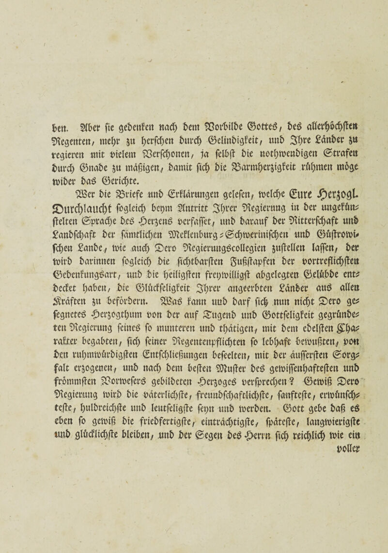 I frett. Slber ftc gebenden nad) bent ^ßort>tIbe (Sottet, be$ aflerpcfyfh» Regenten/ rnetyr §u J)crfcf)en bttrd) 0elinbtgfeit, unb 3f)re Sanier regieren mit eitlem £>erfd)onen, ia felbft t>te uotlpoenbigen ©trafett burd) 0nabe ju md^igerr, bamit fiel) t>te ^3armf>er^tg^eit n'tfjmen möge toiber ba$ 0erid)te. t>ie Briefe mb Srfldrungen gelefett/ melcbe Sure Jperjogl. JDurd)Iaucf>t fogletc^ bepm Zutritt öftrer Regierung in ber ungefftn^ (leiten ©pradje be£ £er$cn£ oerfafiet, unb barauf ber 51itterfd)aft unb £anbfd)aft ber fdmtlidjen SMlenburg ; ©cT>mevintfcf)eu unb 0ü(fromü fcf)en £attbe,/ tote aud) £)ero ^tegieruugScollegien $u|Men lajfen, btt toirb barinnen fogleid) bie ficf)tbarflett ber oortreflicf)jlett 0ebenhtng£art/ unb bte l)eiligjlen fretjnrilligfl abgelegten ©elftbbe ent* bedet l)abeu, bie 0lMfeligfeit Sfyrer angeerbten £änber au$ allen graften $u befördern, &£a£ famt imb barf fiel nun nie|t £)ero ge* fegneteS £>eräogtl)um non ber auf gugenb ttnb 0ottfeligfeit gegvönbe^ tett Regierung feinet fo munteren tmb tf>dtigen7 mit bent ebeljlen $l)a* rate begabten, fid) feiner S>\egentenpflid)ten fo lebhaft bemufttett^ pou bctt rul)mn>ftrbig(len Sntfefgießungen befeeltett, mit ber aufferjlen ©org* falt erlogenen, unb nael) beut bejlen $tttt|let be£ gen>ijfenf)afte|ten ttnb frömmfkn £*omefer$ gebildeten dkr^egeg oerfpred)ett ? 0emi£ 2>ero Regierung tmrb bk odterltd)fte, freunbfd)aftlid)(le, fartftefte, ermünfd)* tejle / f)ulbreicf)jle unb leutfeligjle feptt unb merben. 0ott gebe baß e$ eben fo gemiß bie friebfertigjle, eintrdd)tig|le/ fpdteße, langtoierigjle ttnb glMlicf)jle bleiben/ mb ber ©egen be£ d>errn ftc| reid)lief) mie ein polier