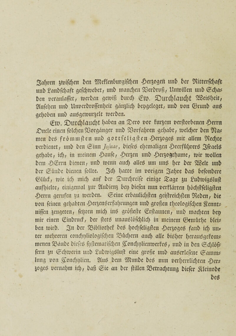 3af;ven pifchen 5en Sttefleitburgifchen #er$ogeit unb ber Sftitterfdjaft «itb £anbfd)aft gefdgvebet, mb manchen Sßerbruß, Unwillen tmb ©cha* ben veranlaget, xottb.cn gewiß burd) gm. 23ui*d)laud)t 2Bef$&eit, Slnfehett mb Unverfrorenheit gan^lid) beggeleget, unb von ©runb au$ gehoben unb att$gewur&elt werben. gm. £mvd)Iaud)t haben an Sero t>or fut^em vergorbenen £errn titele einen fold)enf33orgdnger unb Vorfahren gehabt, meldet* ben 9?a* men bc$ fromm gen unb gottfeliggen *£)er£oge£ mit adern Rechte tterbiettet/ unb ben ©inn Jofuae, biefes? ehemaligen *£)eerführer$ Sfraelö gehabt/ icht m meinem -g)aufe/ £er$en unb Jfrrjogthume, mir wollen bem *£)grrn bienen/ unb wenn auch alles um uns fr** ber %Belt unb ber ©futbe bienen feilte. Sei) hatte im vorigen 3afre baS befonbere ®litd, wie ich mich auf ber Surcfreife einige Sage £tt £ubmigSlug aufhielte/ einigemal $ur 2lubien$ bei; biefett nun verklärten hocbgfeliggett Ferrit gerufen $u werben. ©eine erbaulid)gen geigreichgen Dieben / bie von feinen gehabten ^erjenSerfafrungett unb großen tfrologifd;en Sennt* ttiflen ^eugeten / fegten mich im? großege grgaunen, unb machten bet; mir einen ginbntcf, ber gets5 mtauSlofcfrid) in meinem ©cmlitfr blei? ben wirb. 3n ber Bibliotfrf beS h^chfeliggen Jfrr^ogeS fanb id; m* ter mehreren concßfriologifcfrtt Bfofrrn auch alle bisher frrauSgefom*: menen Bdttbe biefeS g;gematifd>en g[ottd)t)lienmerfeS, unb in ben ©d)log fern §tt ©djwerin unb £ubwigSlug eine große unb auSerlrfene ©amm* Jung von (£ond)t;lien. $luS bem Sttmtbe beS nun verherrlichten ^er^ Soges vernahm id), baß ©ie an ber gillen Betrachtung btefer SUetnobe beS