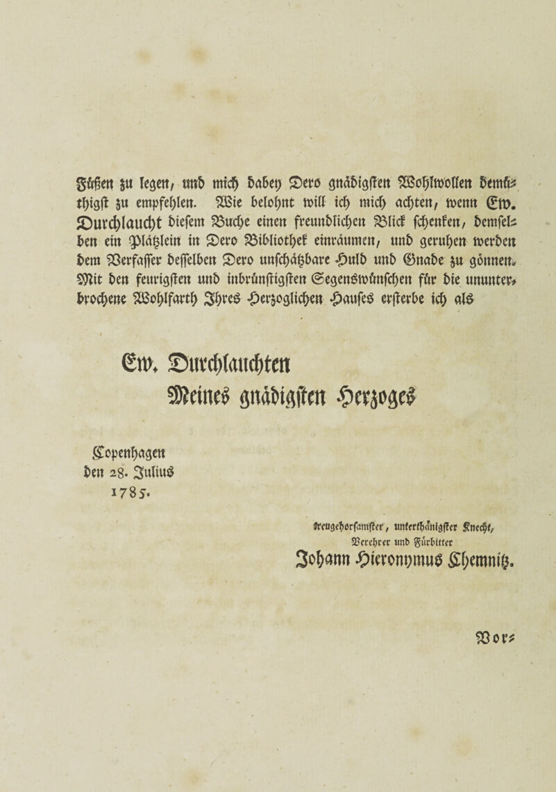 gfifktt §w legen, ttttb nttcf) habet) Sw SBcfjfnMen bemte tbigft S« empfehle«. 2£ie belohnt nnlf id) mich altert, mm ßrro. JDuvd)Iaud)t biefent 2Sud)e einen freuttbücben SSiicf fdjenfen, bemfefc ben ein ^Magiern in Sero &$ibliotbef einrdumen, unb gerufen werben bem Sßerfafier befielben Sero unfehlbare £ulb unb ©nabe &u gönnen* $Jtft ben fettrigffen wnb inbrönfbigfben @egenStotinfcf)en för bie ununter* brocbene Sßohlfartf) JJijveS herzoglichen haufeg erwerbe ich als • '•4 ^ 4 ■. * -1, <5w. £»ufd)(aurf)tcn deines pdftaftm ^cr^oäcl Kopenhagen ben 2g. 3ttliu$ 1785- Jffuge^rfam^et, irnfff^dnl^cr $ticc§f, SScre^rcc unt> gur&IKer Sodann ^)t«om)mue Styemmö.