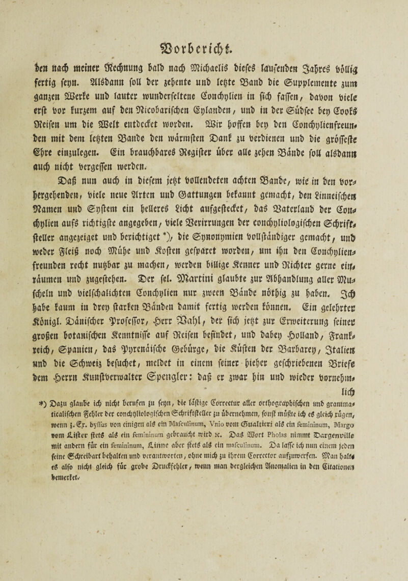 ©orbenchf. *■ ten nach meine); Üfechttuttg halb nach 9tticbaeiiS tiefet laufenbe» Jahres hbift# fertig fepti. SllSbamt foll ber sehnte unb lebte $3attb bie (Supplemente sunt ganzen SÜBerfe «nb tautcr wunberfeltene dottcbplien in fleh faffen, babon feiere / erft bor furgem auf ben 9?icobarifcben Erlauben, unb in ber (Subfee &ep EoofS Ü?eifeit um bie SÜ3eIt entbccfet worben. SiBir buffen bei; ben Eondjplienfreun# ben mit bent lebten Vaitbe ben wdrmften £>ant $u berbienen unb bie größere Ehre eingulegeit. Ein brauchbares Gegiftet über alle geben Vdnbe fön alSbamt auch nicht bergej?en werben. £>aß nun auch in biefem je$t bollenbeten achten Vanbe, wie in ben bor* lergebenben, biele neue 3lrtcn unb ©attungen betannt gemacht, ben Sinneifcbers tarnen unb (Spftent ein helleres Sicht aufgejtecfet, baS Vaterlanb ber Eon* (bplien aufS richtigfte angegeben/ biele Verirrungen ber concbpliologifchen (Schrift fteUer angegeiget unb berichtiget *), bie (Spnonpmien bollftdnbiger gemacht, un& weber gleiß noch $iube unb Soften gefparet worben, um tbn ben Eonchplien* freunben recht nu|bar gu machen, werben biUige Kenner unh dichter gerne ein# raumen unb gugefteben. £)cr fei. Martini glaubte gur 5lbbanblung aller §}?u* fchelit unb bielfchalichten Eoncbplien nur gween Vdnbe notbig gu haben. 3$ |abe faurn in brei; Warfen Vdnben bamit fertig werben tonnen, Ein gelehrten $6nigl. &dnifcher ^profeffor, #err SÖa^l/ her fiel; jeftt gur Erweiterung feinen großen botanifehen ßemttniiTe auf Reifen beftnbet, unb babei; £>ollanb, granf# reich, Spanien, baS fprendifche ©ebürge, bie duften ber Varbarep, Italic« unb bie (Schweig befuchet, melbet in einem feiner bieber gefchriebcnen Briefe bem $errn ßunftberwalter (Spengler: baß er gwar bin unb wicber bornebm# lieh *) Daju glaube ich nicht berufen ju fct)n, He lafligc (Jorrecfur aller ortbosrdpbtfcbfrt «nb gramma# ticalifchen gehler ber conchhltologifchcn ®cbrift|Mcr ju übernehmen, fonfi müßte ich cg gleich rügen, wenn $. £jr. byflus ©on einigen alg ein Mafculinum, Vnio ©om dnialticri ahJ ein femininum, Marge* ©om JUfletr ftctg alg ein femininum gebraucht trirb ic. Dag 2Bort Pholas nimmt iDargemnlle mit atibern für ein femininum, XLinne aber fietg alg ein mafculinum. Da laffc ich nun einem jeben feine Schreibart behalfen unb ©crctnfroorfcn, ohne mich $u ihrem (Eorrccfor aufjuwerfen. S0?an half# <g alfo nicht- gleich für grobe Drucffehlcr, wenn man begleichen Anomalien in ben Sifntioneti bemerfetrf