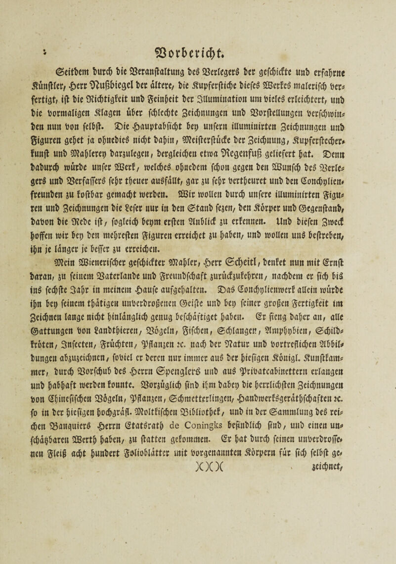 SSorbcncDt. (Seitdem bureb bie 23eranftaltung be$ Verlegers bet gefebiefte unb erfahrne $ünfUet, £etr 9}uf3biegel bet altere/ bie ßupferfticbe biefeS 3Berfe^ malerifcb ber* fertig ifl bie SKicbtigfeit unb Seinbeit bet Illumination um bieleS erleichtert, unb bie bormaligcn Magen übet fcblccbte Beiebnungen unb OSorfteUungen berfebwin* ben nun bon felb(t. ©ie £auptabftcbt bet; unfern illuminirten Beiebnungen unb giguren gebet ja obnebieS nicht bahitt, $?eiftetftücfe bet Beiebnung, ^upferfbechet# fünft unb kubieret) baraulegen, betgleicben etwa Sftegenfufa geliefert bat. £>enn babutcb würbe unfet Sßßetf, welches obnebem febon gegen ben SSunfcb beS $etle* ger$ unb 23erfaf]er$ febt tbeuer ausfällt, gar au febt bertbeuret unb ben (Soncbplien* fteunben au foftbar gemacht werben. SOBir wollen bureb unfere illuminirten gigu* ten unb Beiebnungen bie Sefer nur in ben <Stanb fejen, ben Körper unb ©egenftanb, babon bie SKebe ift, foglcicb bepm erfbett 2lnblicf au erfennen. Unb biefen Bwecf hoffen wir bet; ben mehreren giguren erreichet au haben, unb wollen un$ beftreben, ihn je langer je befier au erreichen. 9fteitt $Q3ienetifcber gefehlter fablet, £ert ©c^>ettl, benfet nun mit (Etnfl baran, au feinem SBaterlanbe unb greunbfebaft aurücf auf ehren, naebbem er ficb bi$ ins feebfte 3af;r in meinem ^>aufe aufgcbalten. £>aS Soncbpliertwerf allein würbe tbn bep feinem tbdtigen unberbrojienen ®eijte unb bep feiner großen gertigfeit im Beicbncn lange nicht hinlänglich genug befcbdftiget haben, (Et fteng baber an, alle ©attungen bon Sanbtbieren, Mogeln, gifeben, (Schlangen, Slmpbpbien, (Scbilb* treten, Snfecten, grüebten, ^flanaen u. nach ber 3?atur unb bortreflicben 2lbbil* bungett abguaeidmen, fobiel er beren nur immer auS ber bieftgen Äönigl. Mtnftfam* mer, bureb SBotfcbub beS £crtn (Spengler^ unb au$ «pribatcabincttern erlangen unb habhaft werben fonnte. 23oraüglicb finb ihm babep bte berrlicbften Beiebnungen bon Sbiueftfcben SSögeln, fflanaen, (Schmetterlingen, £anbwerfSgerdtl;fcbaften jc. fo in ber bieftgen bochgrdfl. SÖtoltfifd&en 33ibliotbef, unb in ber (Sammlung beS rei* eben $5anguier$ »£;errn (StatSratb de Coningks bejtnblid) ftub, unb einen un* fcbdpbarett 3Bertb haben, au flauen gekommen. (Er bat bureb feinen unberbtofTe* neu gleifj acht bunbert gelioblatter mit borgenannten Körpern für ficb felbft ge# X)()( ' seiebnet,