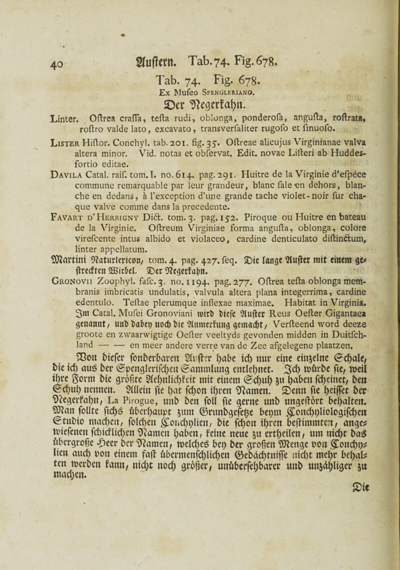 Tab. 74. Fig. 678. Ex Mufeo Spengleriano. ©er ^egcrEa^n. Unter. Oftren crafla, tefta rudi, oblonga, ponderofa, angufta, roflrata, roftro valde lato, excavato, transverfaliter rugofo et finuofo. Lister Hiflor. Conchyl. tab. 201. fig. 35. Oftreae alicujus Virginranae valva altera minor. Vid. notas et obfervat. Edit. novae Lifieri ab Huddes- fortio editae. Davila Catal. raif. tom.I. no. 614. pag. 291. Huitre de la Virginie d'efpece commune remarquable par lern* grandeur, blanc fale'en dehors, blan¬ che en dedans, a l’exception d’une grande tache violet-noir für cha- que valve comme dans la precedente. Favart d’Herbigny Di6t. tom. 3. pag. 152. Piroque ou Huitre en bateau de la Virginie. Ofireum Virginiae forma angufia, oblonga, colore virefcente intus albido et violaceo, cardine denticulato diftin&um, linter appellatum. Martini 9?at«riericon/ tom. 4. pag. 427. feq. £>ie lange dufter mit einem ge* ßreeften 2Bir&el. £>er 9?egetfattt. Gronovii Zoophyl. fafc. 3. 110.1194. pag. 277. Ofirea tefta oblonga mem- branis imbricatis undulatis, valvula altera plana integerrima, cardine edentulo. Teftae plerumque inflexae maximae. Habitat in Virginia. 3m Catal. Mufei Gronoviani wirb tiefe 5lufter Reus Oefier Gigantaea genannt/ unb taten noch bie Wnmerfung gemacht/ Verfteend word deeze groote en zvvaarwigtige Oefier veeltyds gevonden midden in Duitfch- land-en meer andere verre van de Zee afgelegene plaatzen. SBott tiefer fonberbarett Sfuffer f>abc td) nur eine einzelne <£d)ale, tie id) au£ ber ©penglerifd)en Sammlung entlehnet. 3d) mürbe fie, meil tyre gorm bie größte 2febnlid)feit mit einem @d)ub $u haben fcf>einet, bett <&d)nl) nennen. Mein fie bat fd)on ihren Hainen. £emt fte f>etfTet ber 9iegerfabn, La Pirogue, unb ben foü fte gerne unb ungeffort bemalten. SDtan follte ftd)$ überhaupt $um ©runbgefei3e beprn g>nd)t)liclogifcben ^tubio ntad)en, folcben goncbplien/ bie febon ihren beßimmten, ange? miefenen fd)idlid)en tarnen buben, feine neue $tt ertbeilen, um nid)t ba$ übergroße dfieer ber tarnen, melcbeg bet) ber großen Sttettge uon gonebt)* lieu auch oott einem faß übermenschlichen ©ebdebtniffe nicht mehr bebak tett merben fann, nid)t ttod) großer, unüberfebbarer unb mehliger ju mad)en.