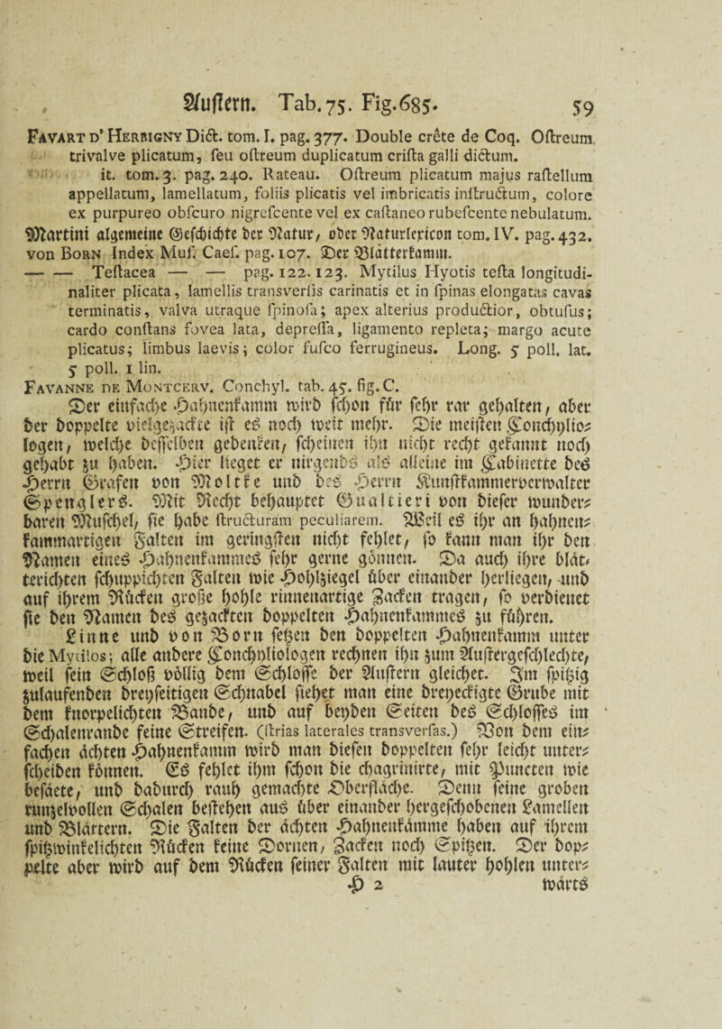 Favart d’ Herbigny Di&. tom. I. pag. 377. Double crete de Coq. Oftreum trivalve plicatum, feu oltreum duplicatum crifta galli dictum. it. tom. 3. pag. 240. Rateau. Oft re um plicatum majus raftellum appellatum, lamellatum, foliis plicatis vel imbricatis inltru&um, colore ex purpureo obfcuro nigrefcente vel ex caftaneo rubefcente nebulatum. Martini algemeiite ©efcbic&te her Statur, ober Staturlepicoit tom. IV. pag. 432. von Born Index Muf. Caef. pag. 107. ©er S33ldtterfatnitf. -Teftacea — — pag. 122.123. Mytilus Hyotis tefta longitudi- naliter plicata, lamellis transveriis carinatis et in fpinas elongatas cavas terminatisvalva utraque fpinofa; apex alterius produftior, obtufus; cardo conftans fovea lata, depreffa, ligamento repleta; margo acute plicatus; limbus laevis; color fufco ferrugineus. Long. 5 poll. lat. y poll. 1 lin. Favanne nE Montcerv. Conchyl. tab. 4y. fig. C. ©er einfache #ahnenfamm wirb fcgon für fegr rav gehalten , aber her hoppelte tnelge&ätfte ijt iß nod) weit mehr. ©ie meiden gwnchglio* logen, weld)e beflfclben gebeuten/ fd)einen ihn nid)t recht gekannt nod) gehabt &u haben. *£>ier lieget er ttirgenbd a\ß alleine im gmbiuette bcß «f)emt (Grafen oon Sftoltfe unb b:ß f)mn ^unffammeroermalter (Spengler^. $)tit Skd)t behauptet ©ualtieri oon biefer wunber? baren Sftufchel, fie höbe ftru&uräm peculiarem. lüScil iß ihr an bahnen^ Fammartiqen galten im geringen itid)t fehlet/ fo tarnt man ihr ben ganten miß «pahnenfammeö fehr gerne gönnen. ©a and) ihre bldt* terici)ten fchuppid)ten galten wie -|)ohl$iegel über einanber herliegett/ unb auf ihrem dürfen große hohle rinneuartige gaefen tragen/ fo oerbienet fte ben tarnen btß ge&acfteit hoppelten |)ahnenfamme$ $u führen. £inne unb oon 23orn fegen ben hoppelten ^ahneitfamm unter bie Mytilos; alle aubere (£onchpliologen rechnen ihn jum 2lujfergefd)led)te, weil fein Schloß oollig bem (Schloße her 9lu|fern gleichet. 3m fpigig gulaufenben brepfeitigeu (Schnabel ftel)et man eine brepedigte (§rube mit bem fnorpelichten IBanbe, unb auf bepbeit (Seiten biß (Schlöffet im * (Scgalenranbe feine (Streifen. (ftrias laterales transverfas.) £3on bem ein? fachen achten £ahnenfamm wirb man biefett hoppelten fegr leid)t untere fcheiben femnen. &ß fehlet ihm fchon bie djagrinirte, mit spurteten wie befdete/ unb baburd) rauh gemachte «Oberfläche. ©euu feine groben runieloollett (Schalen begehen anß über einanber hergefd>obenen Lamellen unb fBldttern. ®ie galten her achten ^)al)neufdmme haben auf ihrem fpigminfelichten dürfen feine ©omen, gaefen nod) (Spigcn. ©er bop; jxelte aber wirb auf bem Sftüden feiner galten mit lauter fehlen untere £ 2 wdvtß