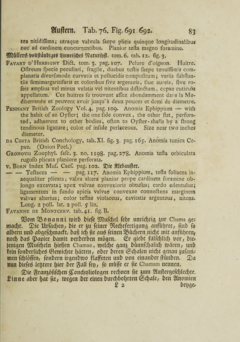 tea nitddiflima; utraque valvula faepe plicis quinque longitudinalibus nec ad cardinem concurrentibus. Planier tefta magno foramine. 9ttfiflerg PoUftanbigeS £tnneifcbe$ RaturftjjE tom.6. tab. 12. fig. 3. Favart d’Herbigny Dift. torn. 3. pag. 107. Pelure d’oignon. Huitre. Oftreum fpecie peculiari, fragile, duabus teftis faepe tenuiffimis com- planatis diverfimode curvatis et pellucidis compofitum; variis fubftan- tiis femimargaritiferis et coloribus five argenteis, fiue aureis, five ro- feis amplius vel minus velatis vel nitentibus diftinötum, ccpae cuticuk appellatum. Ces huitres fe trouvent aflez abondamment dans la Me- diterranee et peuvent avoir jusqu’ a deux pouces et demi de diametre* Pennant British Zoology Vol. 4. pag. 109. Anomia Ephippium with the habit of an Oyfter; the onefide convex, the other flat, perfora- ted, adhaerent to other bodies, often to Oyfter-Shells by a ftrong tendinous ligature; color of infide perlaceous. Size near two inches diameter. da Costa British Conchology, tab. XI. fig. 3. pag. 165. Anomia tunica Ce- pae. (Onion Peel.) Gronovii Zoophyl. fafc. 3. no. 1198. pag. 278. Anomia tefta orbiculata rugofo plicata planiore perforata. V. Born Index Muf. Caef. pag. 102. $)te ßlebaufter. — — Teftacea — — pag. 117. Anomia Ephippium, tefta foliacea in- aequaliter plicata; valva altera planior prope cardinem foramine ob- longo excavata; apex valvae convexioris obtufus; cardo edentulus; ligamentum in fundo apicis valvae convexae conne&ens marginera valvae alterius; color teftae violaceus, cavitatis argenteus, nitens» Long. 2 poll. lat. 2 poll. 5 lin. Favanne de Montcerv. tab. 41. fig.B. 23om 0 it a rt tt i wirb biefe 9ttufd)cl fef>r unrichtig $ur Chama qv ntacht. S)ie Urfachen, bie er $u ferner Rechtfertigung attföf)ret, ftnb fo albern unb abgefchmadt, baß xd) fte au$ feinen 2$ftd)ern nicht mit anföhten, noch baö Rapier bamit perberben mögen. (Er giebt fdlfchlich Por, bie* jenigen Pttufchelit hteßett Chamae, welche gan$ büttnfchalid) waren, unb hin fonberlicheö ($5ewid)te hatten, ober beren @d)alen nicht genau $ufatfe men fchlöflfen, fonbent irgeitbwo flaffeten unb pon einaitber fh'mben. £)a nun biefeS legtere hier ber galf fei), fo mfijfe er fte Chamam nennen. £)ie gran§6ftfchett <£ond)i)liologett red)nen fte $um 2lu(tergefchled)te. Sinne aber hat fte, wegen ber einen burchbohrten @chale, beit Anomien 2 2 bei;ge*