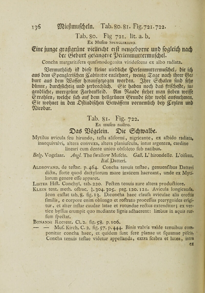 S0Jicj5muf(J}cIn. Tab.go.8i. Fig.721.722. * . Tab. 80. Fig 721. lit. a. b. Ex Mufeo Spenüleiuano. Sine junge grasgrüne t>ielieut)t oft neugeborne unb foglcicf) tia# t>ce (yelnitt gerangene petlenmuttermufejrel. Concha margaritifera quafimodogcnica viridefcens ex albo radiata. 33ermutf)lid) t(l biefe fleine meblidje ^erlettmuttermufcbeb bie aus beut (?penglerifd)en gCabüiette entlehnet, wenig Sage nad> t^rer ©c* butt aus bem ^Baffer f)eraufge$ogen worben. 3f)re <gd)alen ftnb fei)* bünne, burd)ftd)tig unb $erbred)lid). @ie l>abett nod) baS frifcbejfe, \\v geitblid)e, meergrüne garbenfleib. 5lm Staube fielet man fteben weijfe Strahlen, weld)e ftd) auf bern ^eUgrüneit ©runbe fel)r woftf auSnel)men. <?ie wohnet in bett «Ofiinbifd&eu ©ewäjfem uornemlid) bet; $et;lott unb Sfticobar. - V Tab. 8i- Fig. 722. Ex mufeo noltro. JDaö Sßögdein. !Oic ©djitmlbe. Mytilus avicula feu hirundo, tefta aliformi, nigricante, ex albido radiata* inaequivalvi, altera convexa, altera planiufcula, intus argentea, cardine lineari cum dente unico obfoleto fub natibus. Belg. Vogelaar. Angl. The fwallow Mufcle. Gail. L’ hirondelle. L’oifeau. Ital. Datteri. Aldrovand. de teftac. p. 464. Concha tenuis teftae, genuenfibus Datteri didla, forte quod daclylorum more invicem haereant, unde ex Myti- lorum genere elfe apparet. Lister Hill:. Conchyl. tab. 220. Pedlen tenuis aure altera produ&iore. Klein tent. meth. oftrac. §.304.305. pag. 120.121. Avicula longicauda. Icon exftat tab. 8. fig. 13. Diconcha baec claufa aviculae alis ere&is fimilis, e corpore enim oblongo et roftrato proceflus pterygoides erigi- tur, et alter infiar caudae latae et rotundae redlus extenditur; ex ver- tice byifus erumpit quo mediante lignis adhaerent: limbus in aquis rur- fum fpe&at. Bonanni Recreat. CI. 2. fig. 58. p. 106. — — Muf. Kirch. C. 2. fig. 57. p.444. Binis valvis valde tenuibus com» ponitur concha haec, et quidem funt fere planae ut fquamae pifcis. Concha tenuis teftae videtur appellanda, extra fcabra et lutea, intra ex