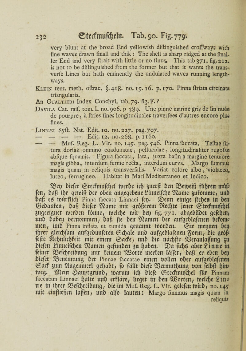 very blunt at the broad End yellowish diftinguished croflfways with fine waves drawn fmall and thik: The sheli is sharp ridged at the fmal- ler End and very flrait with little or no finus. This tab 371. fig.212. is not to be diftinguished from the former but that it wants the trans- verfe Lines but hath eminently the undulated waves running length- vvays. Klein tent. meth. oftrac. 5,418* no. 15.16. p. 170. Pinna ftriata circinat« triangularis. An Gualtieri Index Conchyl. tab. 79. fig. F. ? Davila Cat. raif. tom. I. no. 906. p 389. Une pinne marine gris de lin nuee de pourpre, ä ftries fines longitudinales traverfees d’autres encore plus fines. Linnjei Syft. Nat. Edit.ro. no.227, pag.707. — — — — Edit. 12. no. 268. p. 1160. — — Muf. Reg. L. Vir. no. 145'. pag. 546. Pinna faccata. Teftae fu- tura dorfali omnino coadunatae, pellucidae, longitudinaliter rugofae abfque fquamis. Figura faccata, lata, juxta bafin a margine tenuiore magis gibba, interdum ferme recla, interdum curva. Margo fummus magis quam in reliquis transverfalis. Variat colore albo, violaceo, luteo, ferrugineo. Habitat in Mari Mediterraneo et Indico. 33 et) biefer ©tecfmufcpel toerbe tcf> $tter(T ben Verneig föf>rctt tuftf* fett, baß ißr gemiß bet* oben angegebene £inneifd)e 9came $ufomme, ttttb baß eS mörflid) Pinna faccata Linnaei fep. ©enn einige fiepen in bett ©ebanfen, baß biefer lernte mit größerem 3Tecpte jener ©tecfmufcpel ungeeignet rnerben fotttie, melcpe mir bep fig. 771- abgebilbet gefepen, unb habet; oernommen, baß fte ben tarnen ber aufgeblafenen befom* men, unb Pinna infiata et tumida genannt morbett. ©ie meptten bep iprer gleicpfam aufgebttttfeten ©cpale ttnb aufgeblafenen gorm, bie groß? fefbe äepnlid)feit mit einem ©acfe, unb bie nad)fle 33eranlaflung $u biefen £ittneifcpen kanten gefunbett $u l)aben. ©a ficf>^ aber £inne itt feiner 33efcpreibung mit feinem 3Borte merfen Idßet, baß er eben bep biefer Benennung ber Pinnae faccatae einen oollen ober aufgeblafenen ©aef jutn Slugenmerf gehabt, fo fallt biefe Sßermutptutg oon felbf! pitt* rneg. tOZein |)auptgrunb, toarum id) biefe ©tedmufd)el für Pinnam faccatam Linnaei palte unb erfldre, lieget in ben Porten, toelcpe 2int tte itt iprer 33efd)reibuttg, bie im Muf. Reg. L. Vir. gelefenmirb, no. 145* mit einfließen laßen, unb alfo lauten: Margo fummus magis quam in reliquis