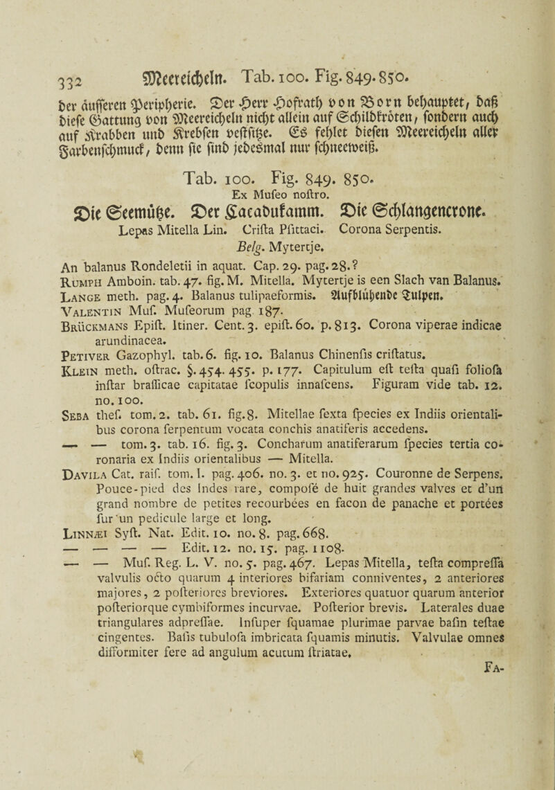 frev duffere» Ü3cnp()erie. S)cr £>m -£>ofrat£) t>on 33ent behaupt«, baß biefe ©attuttg »ou tSKeeretcßelu nidjt allein auf (gd)tlbfrörett, fonbern aueß auf atrabben uitb Ärebfen Pcfh'tlje. & fel)Ict btefen $Reeretcf)t(n aller gafbenfeßtmtef, bentt ftc futb jebeSnial nuv fcßiteetpeiß. Tab. ioo. Fig. 849. 850. Ex Mufeo noftro. £>ie (geemüfce. ©et ffaeabufamm. ©ie @cf)lanßenctone. Lepns Mitelia Lin. Crifta Pfittaci. Corona Serpentis. Belg. Mytercje. An balanus Rondeletii in aquat. Cap. 29. pag. 28.? Rumph Amboin. tab. 47. fig.M. Mitelia. Mytertje is een Slach van Balanus. Lange meth. pag. 4. Balanus tulipaeformis. 2Iufblu|)ent>c Pulpen. Valentin Muf. Mufeorum pag. 187. Brückmans Epift. ltiner. Cent. 3. epift. 60. p. 813. Corona viperae indicae arundinacea. Petiver Gazophyl. tab. 6. fig. 10. Balanus Chinenfis criftatus. Klein meth. oftrac. §. 45-4. 455. p. 177. Capitulum eft tefta quafi foliofa inftar braflicae capitatae fcopulis innafeens. Figuram vide tab. 12. no. 100. Seba thefi tom.2. tab. 61. fig.8. Mitellae fexta fpecies ex Indiis orientali- bus corona ferpentum vocata conchis anatiferis accedens. — — tom. 3. tab. 16. fig. 3. Concharum anatiferarum fpecies tertia co- ronaria ex Indiis orientalibus — Mitella. Davila Cat. raif. tom. I. pag. 406. no. 3. et no. 925. Couronne de Serpens. Pouce-pied des Indes rare, compofe de huit grandes valves et d’un grand nombre de petites recourbees en facon de panache et portees fur un pedicule large et long. LiNNiEi Syft. Nat. Edit. 10. no. 8. pag. 668. — •— — — Edit. 12. no. 15. pag. no8- .— — Muf. Reg. L. V. no. 5. pag. 467. Lepas Mitella, tefta comprefifa valvulis odto quarum 4 inferiores bifariam conniventes, 2 anteriores majores, 2 pofteriores breviores. Exteriores quatuor quarum anterior pofleriorque cymbiformes incurvae. Pofterior brevis. Laterales duae trianguläres adprefTae. lnfuper fquamae plurimae parvae bafin teftae cingentes. Balis tubulofa imbricata fquamis minutis. Valvulae omnes difFormiter fere ad angulum acutum ftiiatae. Fa-